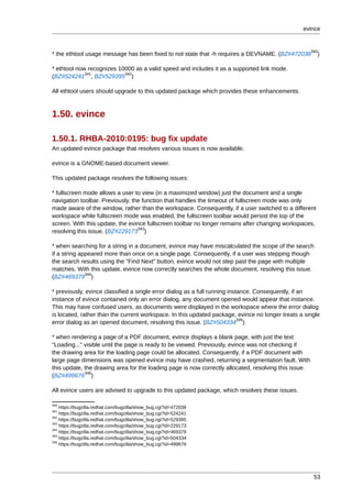 evince


                                                                                                       340
* the ethtool usage message has been fixed to not state that -h requires a DEVNAME. (BZ#472038           )

* ethtool now recognizes 10000 as a valid speed and includes it as a supported link mode.
             341           342
(BZ#524241 , BZ#529395 )

All ethtool users should upgrade to this updated package which provides these enhancements.



1.50. evince

1.50.1. RHBA-2010:0195: bug fix update
An updated evince package that resolves various issues is now available.

evince is a GNOME-based document viewer.

This updated package resolves the following issues:

* fullscreen mode allows a user to view (in a maximized window) just the document and a single
navigation toolbar. Previously, the function that handles the timeout of fullscreen mode was only
made aware of the window, rather than the workspace. Consequently, if a user switched to a different
workspace while fullscreen mode was enabled, the fullscreen toolbar would persist the top of the
screen. With this update, the evince fullscreen toolbar no longer remains after changing workspaces,
                                  343
resolving this issue. (BZ#229173 )

* when searching for a string in a document, evince may have miscalculated the scope of the search
if a string appeared more than once on a single page. Consequently, if a user was stepping though
the search results using the "Find Next" button, evince would not step past the page with multiple
matches. With this update, evince now correctly searches the whole document, resolving this issue.
              344
(BZ#469379 )

* previously, evince classified a single error dialog as a full running instance. Consequently, if an
instance of evince contained only an error dialog, any document opened would appear that instance.
This may have confused users, as documents were displayed in the workspace where the error dialog
is located, rather than the current workspace. In this updated package, evince no longer treats a single
                                                                            345
error dialog as an opened document, resolving this issue. (BZ#504334 )

* when rendering a page of a PDF document, evince displays a blank page, with just the text
"Loading..." visible until the page is ready to be viewed. Previously, evince was not checking if
the drawing area for the loading page could be allocated. Consequently, if a PDF document with
large page dimensions was opened evince may have crashed, returning a segmentation fault. With
this update, the drawing area for the loading page is now correctly allocated, resolving this issue.
             346
(BZ#499676 )

All evince users are advised to upgrade to this updated package, which resolves these issues.

340
    https://bugzilla.redhat.com/bugzilla/show_bug.cgi?id=472038
341
    https://bugzilla.redhat.com/bugzilla/show_bug.cgi?id=524241
342
    https://bugzilla.redhat.com/bugzilla/show_bug.cgi?id=529395
343
    https://bugzilla.redhat.com/bugzilla/show_bug.cgi?id=229173
344
    https://bugzilla.redhat.com/bugzilla/show_bug.cgi?id=469379
345
    https://bugzilla.redhat.com/bugzilla/show_bug.cgi?id=504334
346
    https://bugzilla.redhat.com/bugzilla/show_bug.cgi?id=499676




                                                                                                        53
 