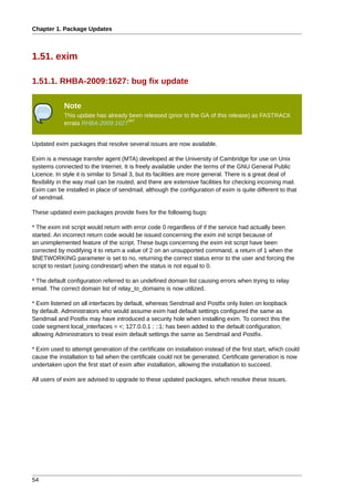 Chapter 1. Package Updates



1.51. exim

1.51.1. RHBA-2009:1627: bug fix update

            Note
            This update has already been released (prior to the GA of this release) as FASTRACK
                                   347
            errata RHBA-2009:1627


Updated exim packages that resolve several issues are now available.

Exim is a message transfer agent (MTA) developed at the University of Cambridge for use on Unix
systems connected to the Internet. It is freely available under the terms of the GNU General Public
Licence. In style it is similar to Smail 3, but its facilities are more general. There is a great deal of
flexibility in the way mail can be routed, and there are extensive facilities for checking incoming mail.
Exim can be installed in place of sendmail, although the configuration of exim is quite different to that
of sendmail.

These updated exim packages provide fixes for the following bugs:

* The exim init script would return with error code 0 regardless of if the service had actually been
started. An incorrect return code would be issued concerning the exim init script because of
an unimplemented feature of the script. These bugs concerning the exim init script have been
corrected by modifying it to return a value of 2 on an unsupported command, a return of 1 when the
$NETWORKING parameter is set to no, returning the correct status error to the user and forcing the
script to restart (using condrestart) when the status is not equal to 0.

* The default configuration referred to an undefined domain list causing errors when trying to relay
email. The correct domain list of relay_to_domains is now utilized.

* Exim listened on all interfaces by default, whereas Sendmail and Postfix only listen on loopback
by default. Administrators who would assume exim had default settings configured the same as
Sendmail and Postfix may have introduced a security hole when installing exim. To correct this the
code segment local_interfaces = <; 127.0.0.1 ; ::1; has been added to the default configuration;
allowing Administrators to treat exim default settings the same as Sendmail and Postfix.

* Exim used to attempt generation of the certificate on installation instead of the first start, which could
cause the installation to fail when the certificate could not be generated. Certificate generation is now
undertaken upon the first start of exim after installation, allowing the installation to succeed.

All users of exim are advised to upgrade to these updated packages, which resolve these issues.




54
 