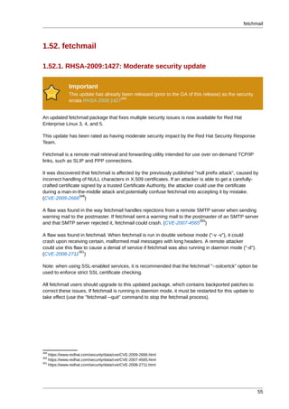 fetchmail



1.52. fetchmail

1.52.1. RHSA-2009:1427: Moderate security update

              Important
              This update has already been released (prior to the GA of this release) as the security
                                     348
              errata RHSA-2009:1427


An updated fetchmail package that fixes multiple security issues is now available for Red Hat
Enterprise Linux 3, 4, and 5.

This update has been rated as having moderate security impact by the Red Hat Security Response
Team.

Fetchmail is a remote mail retrieval and forwarding utility intended for use over on-demand TCP/IP
links, such as SLIP and PPP connections.

It was discovered that fetchmail is affected by the previously published "null prefix attack", caused by
incorrect handling of NULL characters in X.509 certificates. If an attacker is able to get a carefully-
crafted certificate signed by a trusted Certificate Authority, the attacker could use the certificate
during a man-in-the-middle attack and potentially confuse fetchmail into accepting it by mistake.
                   349
(CVE-2009-2666 )

A flaw was found in the way fetchmail handles rejections from a remote SMTP server when sending
warning mail to the postmaster. If fetchmail sent a warning mail to the postmaster of an SMTP server
                                                                           350
and that SMTP server rejected it, fetchmail could crash. (CVE-2007-4565 )

A flaw was found in fetchmail. When fetchmail is run in double verbose mode ("-v -v"), it could
crash upon receiving certain, malformed mail messages with long headers. A remote attacker
could use this flaw to cause a denial of service if fetchmail was also running in daemon mode ("-d").
                  351
(CVE-2008-2711 )

Note: when using SSL-enabled services, it is recommended that the fetchmail "--sslcertck" option be
used to enforce strict SSL certificate checking.

All fetchmail users should upgrade to this updated package, which contains backported patches to
correct these issues. If fetchmail is running in daemon mode, it must be restarted for this update to
take effect (use the "fetchmail --quit" command to stop the fetchmail process).




349
    https://www.redhat.com/security/data/cve/CVE-2009-2666.html
350
    https://www.redhat.com/security/data/cve/CVE-2007-4565.html
351
    https://www.redhat.com/security/data/cve/CVE-2008-2711.html




                                                                                                        55
 