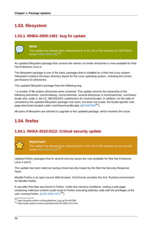 Chapter 1. Package Updates



1.53. filesystem

1.53.1. RHBA-2009:1481: bug fix update

                 Note
                 This update has already been released (prior to the GA of this release) as FASTRACK
                                        352
                 errata RHBA-2009:1481


An updated filesystem package that corrects the owners of certain directories is now available for Red
Hat Enterprise Linux 5.

The filesystem package is one of the basic packages that is installed on a Red Hat Linux system.
Filesystem contains the basic directory layout for the Linux operating system, including the correct
permissions for directories.

This updated filesystem package fixes the following bug:

* a number of file system directories were unowned. This update corrects the ownership of the
following directories: /usr/src/debug, /usr/src/kernels, several directories in /usr/share/man, /usr/share/
locale and, under it, the LC_MESSAGES subdirectory for several locales. In addition, for the sake of
consistency this updated filesystem package now owns, but does not create, the locale-specific man
                                                                        353
page directories located under /usr/share/man/[locale]. (BZ#487568 )

All users of filesystem are advised to upgrade to this updated package, which resolves this issue.


1.54. firefox

1.54.1. RHSA-2010:0112: Critical security update

                 Important
                 This update has already been released (prior to the GA of this release) as the security
                                        354
                 errata RHSA-2010:0112


Updated firefox packages that fix several security issues are now available for Red Hat Enterprise
Linux 4 and 5.

This update has been rated as having critical security impact by the Red Hat Security Response
Team.

Mozilla Firefox is an open source Web browser. XULRunner provides the XUL Runtime environment
for Mozilla Firefox.

A use-after-free flaw was found in Firefox. Under low memory conditions, visiting a web page
containing malicious content could result in Firefox executing arbitrary code with the privileges of the
                                       355
user running Firefox. (CVE-2009-1571 )
353
      https://bugzilla.redhat.com/bugzilla/show_bug.cgi?id=487568
355
      https://www.redhat.com/security/data/cve/CVE-2009-1571.html




56
 
