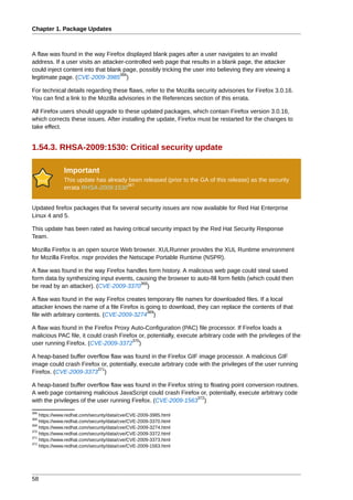 Chapter 1. Package Updates



A flaw was found in the way Firefox displayed blank pages after a user navigates to an invalid
address. If a user visits an attacker-controlled web page that results in a blank page, the attacker
could inject content into that blank page, possibly tricking the user into believing they are viewing a
                                    366
legitimate page. (CVE-2009-3985 )

For technical details regarding these flaws, refer to the Mozilla security advisories for Firefox 3.0.16.
You can find a link to the Mozilla advisories in the References section of this errata.

All Firefox users should upgrade to these updated packages, which contain Firefox version 3.0.16,
which corrects these issues. After installing the update, Firefox must be restarted for the changes to
take effect.


1.54.3. RHSA-2009:1530: Critical security update

              Important
              This update has already been released (prior to the GA of this release) as the security
                                     367
              errata RHSA-2009:1530


Updated firefox packages that fix several security issues are now available for Red Hat Enterprise
Linux 4 and 5.

This update has been rated as having critical security impact by the Red Hat Security Response
Team.

Mozilla Firefox is an open source Web browser. XULRunner provides the XUL Runtime environment
for Mozilla Firefox. nspr provides the Netscape Portable Runtime (NSPR).

A flaw was found in the way Firefox handles form history. A malicious web page could steal saved
form data by synthesizing input events, causing the browser to auto-fill form fields (which could then
                                          368
be read by an attacker). (CVE-2009-3370 )

A flaw was found in the way Firefox creates temporary file names for downloaded files. If a local
attacker knows the name of a file Firefox is going to download, they can replace the contents of that
                                             369
file with arbitrary contents. (CVE-2009-3274 )

A flaw was found in the Firefox Proxy Auto-Configuration (PAC) file processor. If Firefox loads a
malicious PAC file, it could crash Firefox or, potentially, execute arbitrary code with the privileges of the
                                        370
user running Firefox. (CVE-2009-3372 )

A heap-based buffer overflow flaw was found in the Firefox GIF image processor. A malicious GIF
image could crash Firefox or, potentially, execute arbitrary code with the privileges of the user running
                        371
Firefox. (CVE-2009-3373 )

A heap-based buffer overflow flaw was found in the Firefox string to floating point conversion routines.
A web page containing malicious JavaScript could crash Firefox or, potentially, execute arbitrary code
                                                                372
with the privileges of the user running Firefox. (CVE-2009-1563 )
366
    https://www.redhat.com/security/data/cve/CVE-2009-3985.html
368
    https://www.redhat.com/security/data/cve/CVE-2009-3370.html
369
    https://www.redhat.com/security/data/cve/CVE-2009-3274.html
370
    https://www.redhat.com/security/data/cve/CVE-2009-3372.html
371
    https://www.redhat.com/security/data/cve/CVE-2009-3373.html
372
    https://www.redhat.com/security/data/cve/CVE-2009-1563.html




58
 