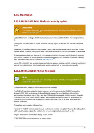 freeradius



1.56. freeradius

1.56.1. RHSA-2009:1451: Moderate security update

                 Important
                 This update has already been released (prior to the GA of this release) as the security
                                        390
                 errata RHSA-2009:1451


Updated freeradius packages that fix a security issue are now available for Red Hat Enterprise Linux
5.

This update has been rated as having moderate security impact by the Red Hat Security Response
Team.

FreeRADIUS is a high-performance and highly configurable free Remote Authentication Dial In User
Service (RADIUS) server, designed to allow centralized authentication and authorization for a network.

An input validation flaw was discovered in the way FreeRADIUS decoded specific RADIUS attributes
from RADIUS packets. A remote attacker could use this flaw to crash the RADIUS daemon (radiusd)
                                                       391
via a specially-crafted RADIUS packet. (CVE-2009-3111 )

Users of FreeRADIUS are advised to upgrade to these updated packages, which contain a backported
patch to correct this issue. After installing the update, radiusd will be restarted automatically.


1.56.2. RHBA-2009:1678: bug fix update

                 Note
                 This update has already been released (prior to the GA of this release) as FASTRACK
                                        392
                 errata RHBA-2009:1678


Updated freeradius packages that fix a bug are now available.

FreeRADIUS is an Internet authentication daemon, which implements the RADIUS protocol, as
defined in RFC 2865 (and others). It allows Network Access Servers (NAS boxes) to perform
authentication for dial-up users. There are also RADIUS clients available for Web servers, firewalls,
Unix logins, and more. Using RADIUS allows authentication and authorization for a network to be
centralized, and minimizes the amount of re-configuration which has to be done when adding or
deleting new users.

This update addresses the following bug:

* an error in the EAP authentication module could cause memory corruption. Running the radeapclient
utility would typically expose the problem. An error message including text such as this

*** glibc detected *** radeapclient: free(): invalid pointer:
391
      https://www.redhat.com/security/data/cve/CVE-2009-3111.html




                                                                                                           61
 
