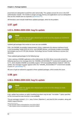Chapter 1. Package Updates



presented and radeapclient would then abort abnormally. This update corrects the error in the EAP
authentication module. The module no longer corrupts memory and applications such as radeapclient
                                                  393
that use this module work as expected. (BZ#476513 )

All freeradius users should install these updated packages, which fix this problem.


1.57. gail

1.57.1. RHBA-2009:1594: bug fix update

                 Note
                 This update has already been released (prior to the GA of this release) as FASTRACK
                                        394
                 errata RHBA-2009:1594


Updated gail packages that resolve an issue are now available.

GAIL, the GNOME Accessbility Implementation Library, implements the abstract interfaces found
in the Accessibility Toolkit (ATK) for GTK+ and GNOME libraries, and thereby enables accessibility
technologies such as AT-SPI (the Assistive Technology Service Provider Interface) to access GUI
elements.

These updated gail packages fix the following bug:

* when starting a GNOME application at the shell prompt, the GAIL library incorrectly printed the
following spurious error message when the "GNOME_ACCESSIBILITY" environment variable was set
to "0", which disables GNOME accessibility support: "GTK Accessibility Module initialized". With this
update, this message no longer appears when the "GNOME_ACCESSIBILITY" environment variable
                          395
is set to "0". (BZ#506561 )

All users of gail are advised to upgrade to these updated packages, which resolve this issue.


1.58. gcc

1.58.1. RHBA-2009:1533: bug fix update

                 Note
                 This update has already been released (prior to the GA of this release) as errata
                                  396
                 RHBA-2009:1533


A gcc update that resolves an option handling bug where only the last "-fno-builtin-*" option specified
on the command line was honored is now available.

The gcc packages include C, C++, Java, Fortran, Objective C, and Ada 95 GNU compilers, along with
related support libraries.
393
      https://bugzilla.redhat.com/bugzilla/show_bug.cgi?id=476513
395
      https://bugzilla.redhat.com/bugzilla/show_bug.cgi?id=506561




62
 