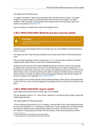 RHSA-2010:0039: Moderate and gcc4 security update



This update fixes the following bug:

* if multiple "-fno-builtin-*" options were specified on the command line (for example, "-fno-builtin-
iswalpha -fno-builtin-iswalnum") only the last option was honored (in the example, -fno-builtin-
iswalnum). With this update, joined switches are no longer pruned, ensuring all such options are
                                        397
honored, as expected. (BZ#526421 )

Users are advised to install this gcc update, which applies this fix.


1.58.2. RHSA-2010:0039: Moderate and gcc4 security update

                 Important
                 This update has already been released (prior to the GA of this release) as the security
                                        398
                 errata RHSA-2010:0039


Updated gcc and gcc4 packages that fix one security issue are now available for Red Hat Enterprise
Linux 3, 4, and 5.

This update has been rated as having moderate security impact by the Red Hat Security Response
Team.

The gcc and gcc4 packages include, among others, C, C++, and Java GNU compilers and related
support libraries. libgcj contains a copy of GNU Libtool's libltdl library.

A flaw was found in the way GNU Libtool's libltdl library looked for libraries to load. It was possible
for libltdl to load a malicious library from the current working directory. In certain configurations, if a
local attacker is able to trick a local user into running a Java application (which uses a function to load
native libraries, such as System.loadLibrary) from within an attacker-controlled directory containing a
malicious library or module, the attacker could possibly execute arbitrary code with the privileges of
                                                            399
the user running the Java application. (CVE-2009-3736 )

All gcc and gcc4 users should upgrade to these updated packages, which contain a backported patch
to correct this issue. All running Java applications using libgcj must be restarted for this update to take
effect.


1.58.3. RHBA-2010:0232: bug fix update
A gcc update that resolves several compiler bugs is now available.

The gcc packages include C, C++, Java, Fortran, Objective C, and Ada 95 GNU compilers, along with
related support libraries.

This update applies the following bug fixes:

* when compiling a debug version of a C++ program, it was possible for gcc to lose debug information
for some local variables in C++ constructors or destructors. This was because gcc incorrectly released
information on abstract functions (specifically, contents of the DECL_INITIAL() function), which
are needed for creating debug information. With this release, nodes containing abstract functions
397
      https://bugzilla.redhat.com/bugzilla/show_bug.cgi?id=526421
399
      https://www.redhat.com/security/data/cve/CVE-2009-3736.html




                                                                                                           63
 