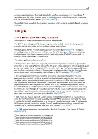 gdb



A missing input sanitization flaw, leading to a buffer overflow, was discovered in the gd library. A
specially-crafted GD image file could cause an application using the gd library to crash or, possibly,
                                                          407
execute arbitrary code when opened. (CVE-2009-3546 )

Users of gd should upgrade to these updated packages, which contain a backported patch to resolve
this issue.


1.60. gdb

1.60.1. RHBA-2010:0285: bug fix update
An updated gdb package that fixes various bugs is now available.

The GNU Project debugger, GDB, debugs programs written in C, C++, and other languages by
executing them in a controlled fashion, and then printing out their data.
                                                                                  408
With this update, GDB is now re-based to upstream version 7.0.1 (BZ#526533 ). This applies
several bug fixes and enhancements not listed here. For a full description of this version, refer to
the following link: http://sourceware.org/cgi-bin/cvsweb.cgi/src/gdb/NEWS.diff?cvsroot=src&r1=t
ext&tr1=1.259.2.1&r2=text&tr2=1.331.2.2&f=u

This update applies the following bug fixes:

* Printing values from a debugged program by dereferencing a pointer to an object of dynamic type
printed out an error stating "Cannot resolve DW_OP_push_object_address for a missing object". Such
pointers are produced by an unsupported iFort compiler, not by gfortran. With this update, GDB can
now dereference pointers to objects of dynamic type, thereby correctly printing the dynamic Fortran
                                                                                         409
arrays dereferenced from such pointers (as produced by the iFort compiler). (BZ#514287 )

* Debugging a program with thousands of set breakpoints was unacceptably slow. This was
because a previous patch introduced a mechanism that hid breakpoint instructions and returned
"shadow" content whenever target_read_memory() accessed memory. The aforementioned patch
was implemented upstream to be used with a "breakpoint always-inserted" option, which was not
implemented in Red Hat Enterprise Linux version of GDB. But Red Hat Enterprise Linux version
backported it to solve a problem on Itanium where instruction (and thus even breakpoint instruction)
boundaries are not byte-aligned. This update reimplements the shadowing functionality using more
optimal log(n) algorithm instead, which consequently prevents any unnecessary slowdown when
                                                                  410
processing programs with numerous set breakpoints. (BZ#520618 )

* GDB incorrectly skipped OpenMP parallel sections (instead of entering them as expected) when
using the "next" command. This was caused by missing DWARF annotations from GCC that made
it possible for OpenMP parallel sections to be incorrectly classified as function calls. To address this,
GDB contains special instructions to make OpenMP parallel sections indifferent to normal code,
                                                                                411
allowing GDB to step into parallel sections with "next" correctly. (BZ#533176 )

* The GDB version banner now correctly displays "Red Hat Enterprise Linux" instead of "Fedora".
           412
(BZ#537788 )
407
    https://www.redhat.com/security/data/cve/CVE-2009-3546.html
408
    https://bugzilla.redhat.com/bugzilla/show_bug.cgi?id=526533
409
    https://bugzilla.redhat.com/bugzilla/show_bug.cgi?id=514287
410
    https://bugzilla.redhat.com/bugzilla/show_bug.cgi?id=520618
411
    https://bugzilla.redhat.com/bugzilla/show_bug.cgi?id=533176
412
    https://bugzilla.redhat.com/bugzilla/show_bug.cgi?id=537788




                                                                                                            65
 