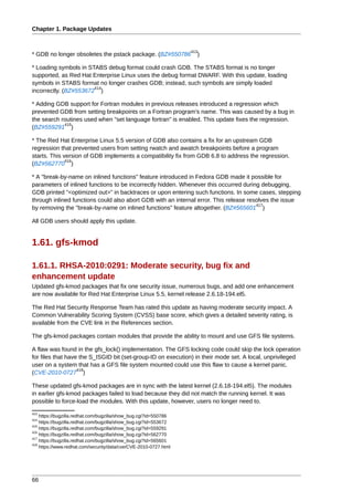 Chapter 1. Package Updates


                                                                  413
* GDB no longer obsoletes the pstack package. (BZ#550786            )

* Loading symbols in STABS debug format could crash GDB. The STABS format is no longer
supported, as Red Hat Enterprise Linux uses the debug format DWARF. With this update, loading
symbols in STABS format no longer crashes GDB; instead, such symbols are simply loaded
                       414
incorrectly. (BZ#553672 )

* Adding GDB support for Fortran modules in previous releases introduced a regression which
prevented GDB from setting breakpoints on a Fortran program's name. This was caused by a bug in
the search routines used when "set language fortran" is enabled. This update fixes the regression.
            415
(BZ#559291 )

* The Red Hat Enterprise Linux 5.5 version of GDB also contains a fix for an upstream GDB
regression that prevented users from setting rwatch and awatch breakpoints before a program
starts. This version of GDB implements a compatibility fix from GDB 6.8 to address the regression.
              416
(BZ#562770 )

* A "break-by-name on inlined functions" feature introduced in Fedora GDB made it possible for
parameters of inlined functions to be incorrectly hidden. Whenever this occurred during debugging,
GDB printed "<optimized out>" in backtraces or upon entering such functions. In some cases, stepping
through inlined functions could also abort GDB with an internal error. This release resolves the issue
                                                                                       417
by removing the "break-by-name on inlined functions" feature altogether. (BZ#565601 )

All GDB users should apply this update.


1.61. gfs-kmod

1.61.1. RHSA-2010:0291: Moderate security, bug fix and
enhancement update
Updated gfs-kmod packages that fix one security issue, numerous bugs, and add one enhancement
are now available for Red Hat Enterprise Linux 5.5, kernel release 2.6.18-194.el5.

The Red Hat Security Response Team has rated this update as having moderate security impact. A
Common Vulnerability Scoring System (CVSS) base score, which gives a detailed severity rating, is
available from the CVE link in the References section.

The gfs-kmod packages contain modules that provide the ability to mount and use GFS file systems.

A flaw was found in the gfs_lock() implementation. The GFS locking code could skip the lock operation
for files that have the S_ISGID bit (set-group-ID on execution) in their mode set. A local, unprivileged
user on a system that has a GFS file system mounted could use this flaw to cause a kernel panic.
                   418
(CVE-2010-0727 )

These updated gfs-kmod packages are in sync with the latest kernel (2.6.18-194.el5). The modules
in earlier gfs-kmod packages failed to load because they did not match the running kernel. It was
possible to force-load the modules. With this update, however, users no longer need to.
413
    https://bugzilla.redhat.com/bugzilla/show_bug.cgi?id=550786
414
    https://bugzilla.redhat.com/bugzilla/show_bug.cgi?id=553672
415
    https://bugzilla.redhat.com/bugzilla/show_bug.cgi?id=559291
416
    https://bugzilla.redhat.com/bugzilla/show_bug.cgi?id=562770
417
    https://bugzilla.redhat.com/bugzilla/show_bug.cgi?id=565601
418
    https://www.redhat.com/security/data/cve/CVE-2010-0727.html




66
 