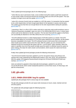 gfs-utils



These updated gfs-kmod packages also fix the following bugs:

* when SELinux was in permissive mode, a race condition during file creation could have caused one
or more cluster nodes to be fenced and lock the remaining nodes out of the GFS file system. This race
                                                        419
condition no longer occurs with this update. (BZ#471258 )

* when ACLs (Access Control Lists) are enabled on a GFS file system, if a transaction that has started
to do a write request does not have enough spare blocks for the operation it causes a kernel panic.
This update ensures that there are enough blocks for the write request before starting the operation.
             420
(BZ#513885 )

* requesting a "flock" on a file in GFS in either read-only or read-write mode would sometimes cause a
"Resource temporarily unavailable" state error (error 11 for EWOULDBLOCK) to occur. In these cases,
a flock could not be obtained on the file in question. This has been fixed with this update so that flocks
                                                                                      421
can successfully be obtained on GFS files without this error occurring. (BZ#515717 )

* the GFS withdraw function is a data integrity feature of GFS file systems in a cluster. If the GFS
kernel module detects an inconsistency in a GFS file system following an I/O operation, the file system
becomes unavailable to the cluster. The GFS withdraw function is less severe than a kernel panic,
which would cause another node to fence the node. With this update, you can override the GFS
withdraw function by mounting the file system with the "-o errors=panic" option specified. When this
option is specified, any errors that would normally cause the system to withdraw cause the system to
panic instead. This stops the node's cluster communications, which causes the node to be fenced.
             422
(BZ#517145 )

Finally, these updated gfs-kmod packages provide the following enhancement:

* the GFS kernel modules have been updated to use the new generic freeze and unfreeze ioctl
interface that is also supported by the following file systems: ext3, ext4, GFS2, JFS and ReiserFS.
With this update, GFS supports freeze/unfreeze through the VFS-level FIFREEZE/FITHAW ioctl
                        423
interface. (BZ#487610 )

Users are advised to upgrade to these latest gfs-kmod packages, updated for use with the
2.6.18-194.el5 kernel, which contain backported patches to correct these issues, fix these bugs, and
add this enhancement.



1.62. gfs-utils

1.62.1. RHBA-2010:0290: bug fix update
Updated gfs-utils packages that fix various bugs are now available.

The gfs-utils packages provide the user-space tools necessary to mount, create, maintain and test
GFS file systems.

The updated gfs-utils packages apply the following bug fixes:
419
    https://bugzilla.redhat.com/bugzilla/show_bug.cgi?id=471258
420
    https://bugzilla.redhat.com/bugzilla/show_bug.cgi?id=513885
421
    https://bugzilla.redhat.com/bugzilla/show_bug.cgi?id=515717
422
    https://bugzilla.redhat.com/bugzilla/show_bug.cgi?id=517145
423
    https://bugzilla.redhat.com/bugzilla/show_bug.cgi?id=487610




                                                                                                        67
 