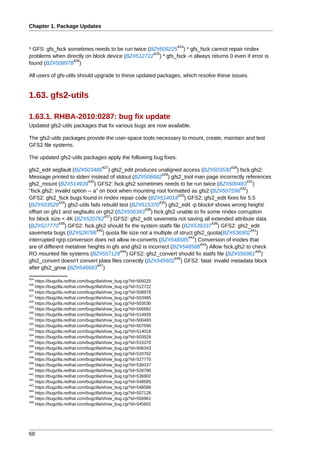 Chapter 1. Package Updates


                                                                  424
* GFS: gfs_fsck sometimes needs to be run twice (BZ#509225 ) * gfs_fsck cannot repair rindex
                                                  425
problems when directly on block device (BZ#512722 ) * gfs_fsck -n always returns 0 even if error is
                  426
found (BZ#508978 )

All users of gfs-utils should upgrade to these updated packages, which resolve these issues.


1.63. gfs2-utils

1.63.1. RHBA-2010:0287: bug fix update
Updated gfs2-utils packages that fix various bugs are now available.

The gfs2-utils packages provide the user-space tools necessary to mount, create, maintain and test
GFS2 file systems.

The updated gfs2-utils packages apply the following bug fixes:
                                     427                                            428
gfs2_edit segfault (BZ#503485 ) gfs2_edit produces unaligned access (BZ#503530 ) fsck.gfs2:
                                                           429
Message printed to stderr instead of stdout (BZ#506682 ) gfs2_tool man page incorrectly references
                           430                                                               431
gfs2_mount (BZ#514939 ) GFS2: fsck.gfs2 sometimes needs to be run twice (BZ#500483 )
                                                                                         432
"fsck.gfs2: invalid option -- a" on boot when mounting root formatted as gfs2 (BZ#507596 )
                                                                   433
GFS2: gfs2_fsck bugs found in rindex repair code (BZ#514018 ) GFS2: gfs2_edit fixes for 5.5
              434                                         435
(BZ#503529 ) gfs2-utils fails rebuild test (BZ#515370 ) gfs2_edit -p block# shows wrong height/
                                                   436
offset on gfs1 and segfaults on gfs2 (BZ#506343 ) fsck.gfs2 unable to fix some rindex corruption
                                    437
for block size < 4K (BZ#520762 ) GFS2: gfs2_edit savemeta not saving all extended attribute data
              438                                                              439
(BZ#527770 ) GFS2: fsck.gfs2 should fix the system statfs file (BZ#539337 ) GFS2: gfs2_edit
                               440                                                             441
savemeta bugs (BZ#528786 ) quota file size not a multiple of struct gfs2_quota(BZ#536902 )
                                                                       442
interrupted rgrp conversion does not allow re-converts (BZ#548585 ) Conversion of inodes that
                                                                           443
are of different metatree heights in gfs and gfs2 is incorrect (BZ#548588 ) Allow fsck.gfs2 to check
                                         444                                                     445
RO mounted file systems (BZ#557128 ) GFS2: gfs2_convert should fix statfs file (BZ#556961 )
                                                                 446
gfs2_convert doesn't convert jdata files correctly (BZ#545602 ) GFS2: fatal: invalid metadata block
                                447
after gfs2_grow (BZ#546683 )
424
    https://bugzilla.redhat.com/bugzilla/show_bug.cgi?id=509225
425
    https://bugzilla.redhat.com/bugzilla/show_bug.cgi?id=512722
426
    https://bugzilla.redhat.com/bugzilla/show_bug.cgi?id=508978
427
    https://bugzilla.redhat.com/bugzilla/show_bug.cgi?id=503485
428
    https://bugzilla.redhat.com/bugzilla/show_bug.cgi?id=503530
429
    https://bugzilla.redhat.com/bugzilla/show_bug.cgi?id=506682
430
    https://bugzilla.redhat.com/bugzilla/show_bug.cgi?id=514939
431
    https://bugzilla.redhat.com/bugzilla/show_bug.cgi?id=500483
432
    https://bugzilla.redhat.com/bugzilla/show_bug.cgi?id=507596
433
    https://bugzilla.redhat.com/bugzilla/show_bug.cgi?id=514018
434
    https://bugzilla.redhat.com/bugzilla/show_bug.cgi?id=503529
435
    https://bugzilla.redhat.com/bugzilla/show_bug.cgi?id=515370
436
    https://bugzilla.redhat.com/bugzilla/show_bug.cgi?id=506343
437
    https://bugzilla.redhat.com/bugzilla/show_bug.cgi?id=520762
438
    https://bugzilla.redhat.com/bugzilla/show_bug.cgi?id=527770
439
    https://bugzilla.redhat.com/bugzilla/show_bug.cgi?id=539337
440
    https://bugzilla.redhat.com/bugzilla/show_bug.cgi?id=528786
441
    https://bugzilla.redhat.com/bugzilla/show_bug.cgi?id=536902
442
    https://bugzilla.redhat.com/bugzilla/show_bug.cgi?id=548585
443
    https://bugzilla.redhat.com/bugzilla/show_bug.cgi?id=548588
444
    https://bugzilla.redhat.com/bugzilla/show_bug.cgi?id=557128
445
    https://bugzilla.redhat.com/bugzilla/show_bug.cgi?id=556961
446
    https://bugzilla.redhat.com/bugzilla/show_bug.cgi?id=545602




68
 