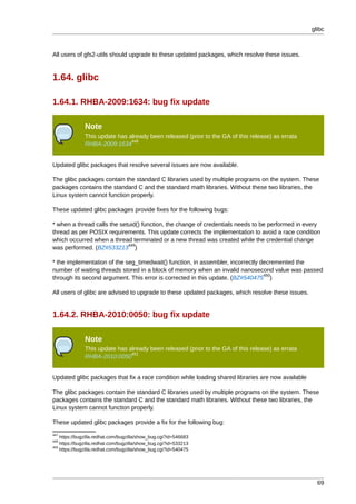 glibc



All users of gfs2-utils should upgrade to these updated packages, which resolve these issues.


1.64. glibc

1.64.1. RHBA-2009:1634: bug fix update

              Note
              This update has already been released (prior to the GA of this release) as errata
                               448
              RHBA-2009:1634


Updated glibc packages that resolve several issues are now available.

The glibc packages contain the standard C libraries used by multiple programs on the system. These
packages contains the standard C and the standard math libraries. Without these two libraries, the
Linux system cannot function properly.

These updated glibc packages provide fixes for the following bugs:

* when a thread calls the setuid() function, the change of credentials needs to be performed in every
thread as per POSIX requirements. This update corrects the implementation to avoid a race condition
which occurred when a thread terminated or a new thread was created while the credential change
                             449
was performed. (BZ#533213 )

* the implementation of the seg_timedwait() function, in assembler, incorrectly decremented the
number of waiting threads stored in a block of memory when an invalid nanosecond value was passed
                                                                                 450
through its second argument. This error is corrected in this update. (BZ#540475 )

All users of glibc are advised to upgrade to these updated packages, which resolve these issues.


1.64.2. RHBA-2010:0050: bug fix update

              Note
              This update has already been released (prior to the GA of this release) as errata
                               451
              RHBA-2010:0050


Updated glibc packages that fix a race condition while loading shared libraries are now available

The glibc packages contain the standard C libraries used by multiple programs on the system. These
packages contains the standard C and the standard math libraries. Without these two libraries, the
Linux system cannot function properly.

These updated glibc packages provide a fix for the following bug:
447
    https://bugzilla.redhat.com/bugzilla/show_bug.cgi?id=546683
449
    https://bugzilla.redhat.com/bugzilla/show_bug.cgi?id=533213
450
    https://bugzilla.redhat.com/bugzilla/show_bug.cgi?id=540475




                                                                                                      69
 