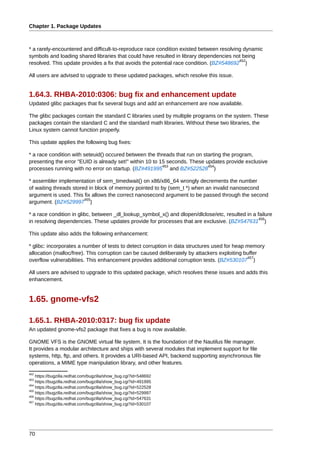 Chapter 1. Package Updates



* a rarely-encountered and difficult-to-reproduce race condition existed between resolving dynamic
symbols and loading shared libraries that could have resulted in library dependencies not being
                                                                                         452
resolved. This update provides a fix that avoids the potential race condition. (BZ#548692 )

All users are advised to upgrade to these updated packages, which resolve this issue.


1.64.3. RHBA-2010:0306: bug fix and enhancement update
Updated glibc packages that fix several bugs and add an enhancement are now available.

The glibc packages contain the standard C libraries used by multiple programs on the system. These
packages contain the standard C and the standard math libraries. Without these two libraries, the
Linux system cannot function properly.

This update applies the following bug fixes:

* a race condition with seteuid() occured between the threads that run on starting the program,
presenting the error "EUID is already set!" within 10 to 15 seconds. These updates provide exclusive
                                                          453               454
processes running with no error on startup. (BZ#491995 and BZ#522528 )

* assembler implementation of sem_timedwait() on x86/x86_64 wrongly decrements the number
of waiting threads stored in block of memory pointed to by (sem_t *) when an invalid nanosecond
argument is used. This fix allows the correct nanosecond argument to be passed through the second
                        455
argument. (BZ#529997 )

* a race condition in glibc, between _dl_lookup_symbol_x() and dlopen/dlclose/etc, resulted in a failure
                                                                                                  456
in resolving dependencies. These updates provide for processes that are exclusive. (BZ#547631 )

This update also adds the following enhancement:

* glibc: incorporates a number of tests to detect corruption in data structures used for heap memory
allocation (malloc/free). This corruption can be caused deliberately by attackers exploiting buffer
                                                                                              457
overflow vulnerabilities. This enhancement provides additional corruption tests. (BZ#530107 )

All users are advised to upgrade to this updated package, which resolves these issues and adds this
enhancement.


1.65. gnome-vfs2

1.65.1. RHBA-2010:0317: bug fix update
An updated gnome-vfs2 package that fixes a bug is now available.

GNOME VFS is the GNOME virtual file system. It is the foundation of the Nautilus file manager.
It provides a modular architecture and ships with several modules that implement support for file
systems, http, ftp, and others. It provides a URI-based API, backend supporting asynchronous file
operations, a MIME type manipulation library, and other features.
452
    https://bugzilla.redhat.com/bugzilla/show_bug.cgi?id=548692
453
    https://bugzilla.redhat.com/bugzilla/show_bug.cgi?id=491995
454
    https://bugzilla.redhat.com/bugzilla/show_bug.cgi?id=522528
455
    https://bugzilla.redhat.com/bugzilla/show_bug.cgi?id=529997
456
    https://bugzilla.redhat.com/bugzilla/show_bug.cgi?id=547631
457
    https://bugzilla.redhat.com/bugzilla/show_bug.cgi?id=530107




70
 