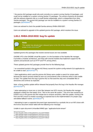 RHBA-2010:0032: bug fix update



* the gnome-vfs2 package would only work correctly on a system running Samba 3.0 packages, and
could not be installed on a system running Samba 3.3 packages. The version of gnome-vfs provided
with this advisory depends only on a small Samba subpackage, which is independent from other
Samba packages. The gnome-vfs2 package can now be installed on a system running Samba 3.3
                        458
packages. (BZ#555642 )

Users are advised to check the parallel Samba advisory RHBA-2009:9287.

Users are advised to upgrade to this updated gnome-vfs2 package, which resolves this issue.


1.65.2. RHBA-2010:0032: bug fix update

              Note
              This update has already been released (prior to the GA of this release) as FASTRACK
                                     459
              errata RHBA-2010:0032


Updated gnome-vfs2 packages that resolve several issues are now available.

GNOME VFS is the GNOME virtual file system. It is the foundation of the Nautilus file manager.
It provides a modular architecture, and ships with several modules that implement support for file
systems and protocols such as HTTP and FTP, among others.

These updated gnome-vfs2 packages provide fixes for the following bugs:

* an unresolved symbol in the gnome-vfs2 library caused the system-config-network GUI application to
                               460
be unable to start. (BZ#247522 )

* client applications which used the gnome-vfs2 library were unable to search for certain paths
because the search process ended as soon as it encountered a file or directory which it was unable
to read. This update fixes this bug in gnome-vfs2 so that searches skip over unreadable files or
directories and continue as expected.

Note: a future nautilus update will be released that properly fixes this bug in the Nautilus file manager.
             461
(BZ#432764 )

* when attempting to move one or more files between two NFS mounts, the Nautilus file manager
displayed a dialog box that stated: Error: "Not on the same file system." This error was caused by an
EXDEV error in the gnome-vfs2 file module due to rename semantics. With this update, moving a file
from one NFS mount to another succeeds as expected due to the implementation of a proper copy-
                                         462
and-delete fallback routine. (BZ#438116 )

* attempting to open a supported document type represented by a symbolic link on an NFS share with
the Evince document viewer failed with the following error message:

Unable to open document Unhandled MIME type: “application/octet-stream”

458
    https://bugzilla.redhat.com/bugzilla/show_bug.cgi?id=555642
460
    https://bugzilla.redhat.com/bugzilla/show_bug.cgi?id=247522
461
    https://bugzilla.redhat.com/bugzilla/show_bug.cgi?id=432764
462
    https://bugzilla.redhat.com/bugzilla/show_bug.cgi?id=438116




                                                                                                        71
 