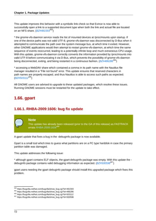 Chapter 1. Package Updates



This update improves this behavior with a symbolic link check so that Evince is now able to
successfully open a link to a supported document type when both the link and actual file are located
                                463
on an NFS share. (BZ#481593 )

* the gnome-vfs-daemon service reads the list of mounted devices at /proc/mounts upon startup. If
one of the device paths was not valid UTF-8, gnome-vfs-daemon was disconnected by D-Bus when it
attempted to communicate the path over the system message bus, at which time it exited. However,
other GNOME applications would then attempt to restart gnome-vfs-daemon, at which time the same
sequence of events reoccurred, leading to a potentially infinite loop and much extraneous CPU usage.
With this update, gnome-vfs-daemon correctly converts the information provided by /proc/mounts into
valid UTF-8 before communicating it via D-Bus, which prevents the possibility of gnome-vfs-daemon
                                                                                      464
being disconnected, exiting, and being restarted in a continuous fashion. (BZ#486286 )

* accessing a WebDAV share which contained a comma in its path name with the Nautilus file
manager resulted in a "File not found" error. This update ensures that reserved characters in
path names are properly escaped, and thus Nautilus is able to access such paths as expected.
            465
(BZ#503112 )

All GNOME users are advised to upgrade to these updated packages, which resolve these issues.
Running GNOME sessions must be restarted for the update to take effect.



1.66. gpart

1.66.1. RHBA-2009:1606: bug fix update

              Note
              This update has already been released (prior to the GA of this release) as FASTRACK
                                     466
              errata RHBA-2009:1606


A gpart update that fixes a bug in the -debuginfo package is now available.

Gpart is a small tool which tries to guess what partitions are on a PC type harddisk in case the primary
partition table was damaged.

This update addresses the following issue:

* although gpart contains ELF objects, the gpart-debuginfo package was empty. With this update the -
                                                                                467
debuginfo package contains valid debugging information as expected. (BZ#500598 )

gpart users needing the gpart debuginfo package should install this upgraded package which fixes this
problem.




463
    https://bugzilla.redhat.com/bugzilla/show_bug.cgi?id=481593
464
    https://bugzilla.redhat.com/bugzilla/show_bug.cgi?id=486286
465
    https://bugzilla.redhat.com/bugzilla/show_bug.cgi?id=503112
467
    https://bugzilla.redhat.com/bugzilla/show_bug.cgi?id=500598




72
 