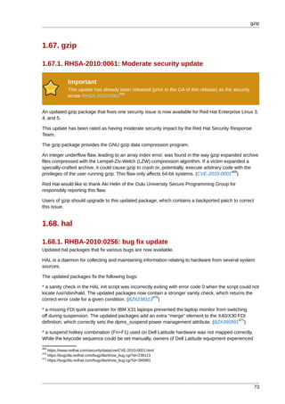 gzip



1.67. gzip

1.67.1. RHSA-2010:0061: Moderate security update

              Important
              This update has already been released (prior to the GA of this release) as the security
                                     468
              errata RHSA-2010:0061


An updated gzip package that fixes one security issue is now available for Red Hat Enterprise Linux 3,
4, and 5.

This update has been rated as having moderate security impact by the Red Hat Security Response
Team.

The gzip package provides the GNU gzip data compression program.

An integer underflow flaw, leading to an array index error, was found in the way gzip expanded archive
files compressed with the Lempel-Ziv-Welch (LZW) compression algorithm. If a victim expanded a
specially-crafted archive, it could cause gzip to crash or, potentially, execute arbitrary code with the
                                                                                              469
privileges of the user running gzip. This flaw only affects 64-bit systems. (CVE-2010-0001 )

Red Hat would like to thank Aki Helin of the Oulu University Secure Programming Group for
responsibly reporting this flaw.

Users of gzip should upgrade to this updated package, which contains a backported patch to correct
this issue.


1.68. hal

1.68.1. RHBA-2010:0256: bug fix update
Updated hal packages that fix various bugs are now available.

HAL is a daemon for collecting and maintaining information relating to hardware from several system
sources.

The updated packages fix the following bugs:

* a sanity check in the HAL init script was incorrectly exiting with error code 0 when the script could not
locate /usr/sbin/hald. The updated packages now contain a stronger sanity check, which returns the
                                                       470
correct error code for a given condition. (BZ#238113 )

* a missing FDI quirk parameter for IBM X31 laptops prevented the laptop monitor from switching
off during suspension. The updated packages add an extra "merge" element to the X40/X30 FDI
                                                                                           471
definition, which correctly sets the dpms_suspend power management attribute. (BZ#395991 )

* a suspend hotkey combination (Fn+F1) used on Dell Latitude hardware was not mapped correctly.
While the keycode sequence could be set manually, owners of Dell Latitude equipment experienced
469
    https://www.redhat.com/security/data/cve/CVE-2010-0001.html
470
    https://bugzilla.redhat.com/bugzilla/show_bug.cgi?id=238113
471
    https://bugzilla.redhat.com/bugzilla/show_bug.cgi?id=395991




                                                                                                         73
 