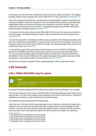 Chapter 1. Package Updates



unnecessary inconvenience when attempting to suspend using the hotkey combination. The updated
                                                                                          472
packages add the correct mapping rules, which enable the Fn+F1 key combination. (BZ#450326 )

* when HAL checked for ttyS devices, it would abend if /sys/class/tty/ttyS* existed but /dev/ttyS* was
removed or modified. Customers using two or more PCI serial port boards (with port extension) often
implemented scripts to rename the port labels on the hardware to match the /dev/ttyS* node. HAL
checks did not correctly cater for this scenario. The updated packages check whether serial device
                                                    473
nodes have been manually removed. (BZ#486427 )

* a missing HAL video quirk setting prevented IBM 4838-310 POS units from resuming correctly from
S3 suspend state. The updated packages include a vbe_post quirk that corrects the suspend issue.
            474
(BZ#501726 )

* an incorrect parameter in /etc/udev/rules.d/90-dm.rules prevented LUKS-formatted (encrypted) USB
disks from automounting using GNOME. Customers had to mount the drive manually, or comment out
the ignore_device line in 90-dm.rules to effect the change. The updated packages fully implement this
                                   475
workaround solution. (BZ#519645 )

* a missing HAL suspend quirk parameter prevented owners of Lenovo ThinkPad T400 laptops
(product key 2768A96) suspending and resuming a session from a previously suspended system.
The issue presented on laptops with ATI Mobility Radeon HD 3400 Series chipsets (1002:95c4), or
Intel Mobile 4 Series chipsets (8086:2a42). The updated packages fix the suspend issue by correctly
                                                                     476
specifying the --quirk-vbe-post option for T400 machines. (BZ#571925 )

All hal users are advised to upgrade to these updated packages, which resolve these issues.


1.69. hmaccalc

1.69.1. RHBA-2010:0055: bug fix update

              Note
              This update has already been released (prior to the GA of this release) as FASTRACK
                                     477
              errata RHBA-2010:0055


An updated hmaccalc package that fixes a self-test bug related to binary prelinking is now available.

The hmaccalc package contains tools to calculate HMAC (Hash-based Message Authentication Code)
values for files. The names and interfaces were designed to mimic those of the sha1sum, sha256sum,
sha384sum and sha512sum tools provided by the coreutils package.

This updated hmaccalc package fixes the following bug:

* each time one of the tools in the hmaccalc package is used, it performs a self-test by comparing the
checksum of its own binary with the value which was computed when the binary package was built.
However, if an hmaccalc binary had been prelinked using the "prelink" command, and that command
was not located in one of the directories listed in the PATH environment variable, then that binary
472
    https://bugzilla.redhat.com/bugzilla/show_bug.cgi?id=450326
473
    https://bugzilla.redhat.com/bugzilla/show_bug.cgi?id=486427
474
    https://bugzilla.redhat.com/bugzilla/show_bug.cgi?id=501726
475
    https://bugzilla.redhat.com/bugzilla/show_bug.cgi?id=519645
476
    https://bugzilla.redhat.com/bugzilla/show_bug.cgi?id=571925




74
 