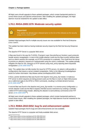 Chapter 1. Package Updates



All httpd users should upgrade to these updated packages, which contain backported patches to
correct these issues and add this enhancement. After installing the updated packages, the httpd
daemon must be restarted for the update to take effect.


1.70.2. RHSA-2009:1579: Moderate security update

              Important
              This update has already been released (prior to the GA of this release) as the security
                                     483
              errata RHSA-2009:1579


Updated httpd packages that fix multiple security issues are now available for Red Hat Enterprise
Linux 3 and 5.

This update has been rated as having moderate security impact by the Red Hat Security Response
Team.

The Apache HTTP Server is a popular Web server.

A flaw was found in the way the TLS/SSL (Transport Layer Security/Secure Sockets Layer) protocols
handle session renegotiation. A man-in-the-middle attacker could use this flaw to prefix arbitrary plain
text to a client's session (for example, an HTTPS connection to a website). This could force the server
to process an attacker's request as if authenticated using the victim's credentials. This update partially
mitigates this flaw for SSL sessions to HTTP servers using mod_ssl by rejecting client-requested
                                  484
renegotiation. (CVE-2009-3555 )

Note: This update does not fully resolve the issue for HTTPS servers. An attack is still possible in
configurations that require a server-initiated renegotiation. Refer to the following Knowledgebase
article for further information: http://kbase.redhat.com/faq/docs/DOC-20491

A NULL pointer dereference flaw was found in the Apache mod_proxy_ftp module. A malicious
FTP server to which requests are being proxied could use this flaw to crash an httpd child process
via a malformed reply to the EPSV or PASV commands, resulting in a limited denial of service.
                485
(CVE-2009-3094 )

A second flaw was found in the Apache mod_proxy_ftp module. In a reverse proxy configuration, a
remote attacker could use this flaw to bypass intended access restrictions by creating a carefully-
crafted HTTP Authorization header, allowing the attacker to send arbitrary commands to the FTP
                        486
server. (CVE-2009-3095 )

All httpd users should upgrade to these updated packages, which contain backported patches to
correct these issues. After installing the updated packages, the httpd daemon must be restarted for the
update to take effect.


1.70.3. RHBA-2010:0252: bug fix and enhancement update
Updated httpd packages that fix bugs and add enhancements are now available.

The Apache HTTP Server is a popular and freely-available Web server.
484
    https://www.redhat.com/security/data/cve/CVE-2009-3555.html
485
    https://www.redhat.com/security/data/cve/CVE-2009-3094.html
486
    https://www.redhat.com/security/data/cve/CVE-2009-3095.html




76
 