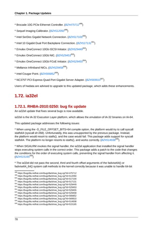 Chapter 1. Package Updates


                                                                  498
* Brocade 10G PCIe Ethernet Controller. (BZ#475712                  )
                                                  499
* Sequel Imaging Calibrator. (BZ#512050                 )
                                                                        500
* Intel SerDes Gigabit Network Connection. (BZ#517100                     )
                                                                                  501
* Intel 10 Gigabit Dual Port Backplane Connection. (BZ#517131                       )
                                                                        502
* Emulex OneConnect 10Gb iSCSI Initiator. (BZ#529449                          )
                                                            503
* Emulex OneConnect 10Gb NIC. (BZ#529453                      )
                                                                        504
* Emulex OneConnect 10Gb FCoE Initiator. (BZ#529455                           )
                                                 505
* Mellanox Infiniband NICs. (BZ#529458              )
                                        506
* Intel Cougar Point. (BZ#566852           )
                                                                                        507
* NC375T PCI Express Quad Port Gigabit Server Adapter. (BZ#569910                         )

Users of hwdata are advised to upgrade to this updated package, which adds these enhancements.


1.72. ia32el

1.72.1. RHBA-2010:0250: bug fix update
An ia32el update that fixes several bugs is now available.

ia32el is the IA-32 Execution Layer platform, which allows the emulation of IA-32 binaries on IA-64.

This updated package addresses the following issues:

* When using the -D_FILE_OFFSET_BITS=64 compile option, the platform would try to call syscall
statfs64 (syscall id=268). Unfortunately, this was unsupported by the previous package. Instead,
the platform would resort to statfs(), and the case would fail. This package adds support for syscall
                                                                                     508
statfs64. The platform no longer resorts to statfs(), and works correctly. (BZ#514938 )

* When SIGALRM invokes the signal handler, the ia32el application that installed the signal handler
stops executing system calls in the correct order. This package adds a patch to the code that changes
the conditions for the order of executing system calls, preventing the signal handler from affecting it.
             509
(BZ#515165 )

* The ia32el did not pass the second, third and fourth offset arguments of the fadvise64() or
fadvise64_64() system call methods to the kernel correctly because it was unable to handle 64-bit
498
    https://bugzilla.redhat.com/bugzilla/show_bug.cgi?id=475712
499
    https://bugzilla.redhat.com/bugzilla/show_bug.cgi?id=512050
500
    https://bugzilla.redhat.com/bugzilla/show_bug.cgi?id=517100
501
    https://bugzilla.redhat.com/bugzilla/show_bug.cgi?id=517131
502
    https://bugzilla.redhat.com/bugzilla/show_bug.cgi?id=529449
503
    https://bugzilla.redhat.com/bugzilla/show_bug.cgi?id=529453
504
    https://bugzilla.redhat.com/bugzilla/show_bug.cgi?id=529455
505
    https://bugzilla.redhat.com/bugzilla/show_bug.cgi?id=529458
506
    https://bugzilla.redhat.com/bugzilla/show_bug.cgi?id=566852
507
    https://bugzilla.redhat.com/bugzilla/show_bug.cgi?id=569910
508
    https://bugzilla.redhat.com/bugzilla/show_bug.cgi?id=514938
509
    https://bugzilla.redhat.com/bugzilla/show_bug.cgi?id=515165




78
 