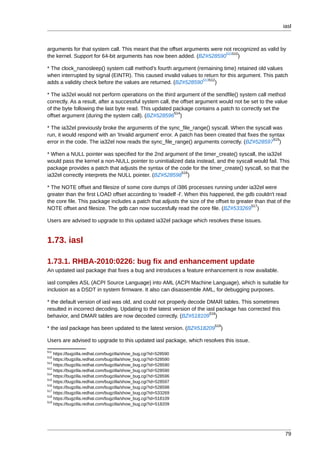 iasl



arguments for that system call. This meant that the offset arguments were not recognized as valid by
                                                                           511510
the kernel. Support for 64-bit arguments has now been added. (BZ#528590          )

* The clock_nanosleep() system call method's fourth argument (remaining time) retained old values
when interrupted by signal (EINTR). This caused invalid values to return for this argument. This patch
                                                                 513512
adds a validity check before the values are returned. (BZ#528590       )

* The ia32el would not perform operations on the third argument of the sendfile() system call method
correctly. As a result, after a successful system call, the offset argument would not be set to the value
of the byte following the last byte read. This updated package contains a patch to correctly set the
                                                         514
offset argument (during the system call). (BZ#528596 )

* The ia32el previously broke the arguments of the sync_file_range() syscall. When the syscall was
run, it would respond with an 'Invalid argument' error. A patch has been created that fixes the syntax
                                                                                                  515
error in the code. The ia32el now reads the sync_file_range() arguments correctly. (BZ#528597 )

* When a NULL pointer was specified for the 2nd argument of the timer_create() syscall, the ia32el
would pass the kernel a non-NULL pointer to uninitialized data instead, and the syscall would fail. This
package provides a patch that adjusts the syntax of the code for the timer_create() syscall, so that the
                                                         516
ia32el correctly interprets the NULL pointer. (BZ#528598 )

* The NOTE offset and filesize of some core dumps of i386 processes running under ia32el were
greater than the first LOAD offset according to 'readelf -l'. When this happened, the gdb couldn't read
the core file. This package includes a patch that adjusts the size of the offset to greater than that of the
                                                                                          517
NOTE offset and filesize. The gdb can now succesfully read the core file. (BZ#533269 )

Users are advised to upgrade to this updated ia32el package which resolves these issues.


1.73. iasl

1.73.1. RHBA-2010:0226: bug fix and enhancement update
An updated iasl package that fixes a bug and introduces a feature enhancement is now available.

iasl compiles ASL (ACPI Source Language) into AML (ACPI Machine Language), which is suitable for
inclusion as a DSDT in system firmware. It also can disassemble AML, for debugging purposes.

* the default version of iasl was old, and could not properly decode DMAR tables. This sometimes
resulted in incorrect decoding. Updating to the latest version of the iasl package has corrected this
                                                                        518
behavior, and DMAR tables are now decoded correctly. (BZ#518109 )
                                                                          519
* the iasl package has been updated to the latest version. (BZ#518209        )

Users are advised to upgrade to this updated iasl package, which resolves this issue.
511
    https://bugzilla.redhat.com/bugzilla/show_bug.cgi?id=528590
510
    https://bugzilla.redhat.com/bugzilla/show_bug.cgi?id=528590
513
    https://bugzilla.redhat.com/bugzilla/show_bug.cgi?id=528590
512
    https://bugzilla.redhat.com/bugzilla/show_bug.cgi?id=528590
514
    https://bugzilla.redhat.com/bugzilla/show_bug.cgi?id=528596
515
    https://bugzilla.redhat.com/bugzilla/show_bug.cgi?id=528597
516
    https://bugzilla.redhat.com/bugzilla/show_bug.cgi?id=528598
517
    https://bugzilla.redhat.com/bugzilla/show_bug.cgi?id=533269
518
    https://bugzilla.redhat.com/bugzilla/show_bug.cgi?id=518109
519
    https://bugzilla.redhat.com/bugzilla/show_bug.cgi?id=518209




                                                                                                         79
 
