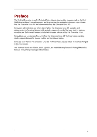 Preface
The Red Hat Enterprise Linux 5.5 Technical Notes list and document the changes made to the Red
Hat Enterprise Linux 5 operating system and its accompanying applications between minor release
Red Hat Enterprise Linux 5.4 and minor release Red Hat Enterprise Linux 5.5.

For system administrators and others planning Red Hat Enterprise Linux 5.5 upgrades and
deployments, the Technical Notes provide a single, organized record of the bugs fixed in, features
added to, and Technology Previews included with this new release of Red Hat Enterprise Linux.

For auditors and compliance officers, the Red Hat Enterprise Linux 5.5 Technical Notes provide a
single, organized source for change tracking and compliance testing.

For every user, the Red Hat Enterprise Linux 5.5 Technical Notes provide details of what has changed
in this new release.

The Technical Notes also include, as an Appendix, the Red Hat Enterprise Linux Package Manifest: a
listing of every changed package in this release.




                                                                                                     ix
 
