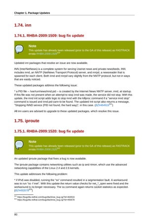 Chapter 1. Package Updates



1.74. inn

1.74.1. RHBA-2009:1509: bug fix update

                 Note
                 This update has already been released (prior to the GA of this release) as FASTRACK
                                        520
                 errata RHBA-2009:1509


Updated inn packages that resolve an issue are now available.

INN (InterNetNews) is a complete system for serving Usenet news and private newsfeeds. INN
includes innd, an NNTP (NetNews Transport Protocol) server, and nnrpd, a newsreader that is
spawned for each client. Both innd and nnrpd vary slightly from the NNTP protocol, but not in ways
that are easily noticed.

These updated packages address the following issue:

* a PID file -- /var/run/news/innd.pid -- is created by the Internet News NNTP server, innd, at startup.
If this file was not present when an attempt to stop innd was made, the service did not stop. With this
update, the innd init script adds logic to stop innd with the killproc command if a "service innd stop"
command is issued and innd.pid cann to be found. The updated init script also returns a message,
                                                                                     521
"Stopping INND service (PID not found, the hard way)", in this case. (BZ#464916 )

All inn users are advised to upgrade to these updated packages, which resolve this issue.


1.75. iproute

1.75.1. RHBA-2009:1520: bug fix update

                 Note
                 This update has already been released (prior to the GA of this release) as FASTRACK
                                        522
                 errata RHBA-2009:1520


An updated iproute package that fixes a bug is now available.

The iproute package contains networking utilities such as ip and rtmon, which use the advanced
networking capabilities of the Linux 2.4 and 2.6 kernels.

This update addresses the following problem:

* if IPv6 was disabled, running the "ss" command resulted in a segmentation fault. A workaround
was to run "ss -f inet". With this update the return value checks for net_*_open were fixed and the
workaround is no longer necessary. The ss command again returns socket statistics as expected.
             523
(BZ#493578 )
521
      https://bugzilla.redhat.com/bugzilla/show_bug.cgi?id=464916
523
      https://bugzilla.redhat.com/bugzilla/show_bug.cgi?id=493578




80
 