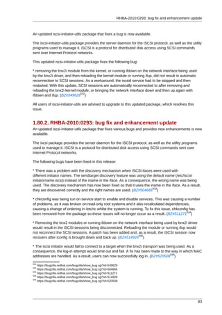 RHBA-2010:0293: bug fix and enhancement update



An updated iscsi-initiator-utils package that fixes a bug is now available.

The iscsi-initiator-utils package provides the server daemon for the iSCSI protocol, as well as the utility
programs used to manage it. iSCSI is a protocol for distributed disk access using SCSI commands
sent over Internet Protocol networks.

This updated iscsi-initiator-utils package fixes the following bug:

* removing the bnx2i module from the kernel, or running ifdown on the network interface being used
by the bnx2i driver, and then reloading the kernel module or running ifup, did not result in automatic
reconnection to SCSI sessions. As a workaround, the iscsid service had to be stopped and then
restarted. With this update, SCSI sessions are automatically reconnected to after removing and
reloading the bnx2i kernel module, or bringing the network interface down and then up again with
                              532
ifdown and ifup. (BZ#549629 )

All users of iscsi-initiator-utils are advised to upgrade to this updated package, which resolves this
issue.


1.80.2. RHBA-2010:0293: bug fix and enhancement update
An updated iscsi-initiator-utils package that fixes various bugs and provides new enhancements is now
available.

The iscsi package provides the server daemon for the iSCSI protocol, as well as the utility programs
used to manage it. iSCSI is a protocol for distributed disk access using SCSI commands sent over
Internet Protocol networks.

The following bugs have been fixed in this release:

* There was a problem with the discovery mechanism when iSCSI ifaces were used with
different initiator names. The sendtarget discovery feature was using the default name (/etc/iscsi/
initiatorname.iscsi) instead of the iname in the iface. As a consequence, the wrong name was being
used. The discovery mechanism has now been fixed so that it uses the iname in the iface. As a result,
                                                                          533
they are discovered correctly and the right names are used. (BZ#504666 )

* chkconfig was being run on service start to enable and disable services. This was causing a number
of problems, as it was broken on read-only root systems and it also recalculated dependencies,
causing a change of ordering in /etc/rc whilst the system is running. To fix this issue, chkconfig has
                                                                                                 534
been removed from the package so these issues will no longer occur as a result. (BZ#511271 )

* Removing the bnx2 modules or running ifdown on the network interface being used by bnx2i driver
would result in the iSCSI sessions being disconnected. Reloading the module or running ifup would
not reconnect the SCSI sessions. A patch has been added and, as a result, the iSCSI session now
                                                               535
recovers after iconfig is brought down and back up. (BZ#514926 )

* The iscsi initiator would fail to connect to a target when the bnx2i transport was being used. As a
consequence, the log-in attempt would time out and fail. A fix has been made to the way in which MAC
                                                                                       536
addresses are handled. As a result, users can now successfully log in. (BZ#520508 )
532
    https://bugzilla.redhat.com/bugzilla/show_bug.cgi?id=549629
533
    https://bugzilla.redhat.com/bugzilla/show_bug.cgi?id=504666
534
    https://bugzilla.redhat.com/bugzilla/show_bug.cgi?id=511271
535
    https://bugzilla.redhat.com/bugzilla/show_bug.cgi?id=514926
536
    https://bugzilla.redhat.com/bugzilla/show_bug.cgi?id=520508




                                                                                                         83
 
