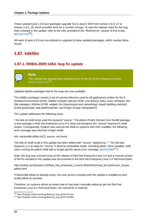 Chapter 1. Package Updates



These updated java-1.6.0-sun packages upgrade Sun's Java 6 SDK from version 1.6.0_17 to
version 1.6.0_18, which provides fixes for a number of bugs. To view the release notes for the bug
fixes included in this update, refer to the URL provided in the "References" section of this errata.
             569
(BZ#557418 )

All users of java-1.6.0-sun are advised to upgrade to these updated packages, which resolve these
issues.


1.87. kdelibs

1.87.1. RHBA-2009:1464: bug fix update

                 Note
                 This update has already been released (prior to the GA of this release) as errata
                                  570
                 RHBA-2009:1464


Updated kdelibs packages that fix the bugs are now available.

The kdelibs packages contain a set of common libraries used by all applications written for the K
Desktop Environment (KDE). kdelibs includes kdecore (KDE core library); kdeui (user interface); kfm
(file manager); khtmlw (HTML widget); kio (input/output and networking); kspell (spelling checker);
jscript (javascript); kab (addressbook); and kimgio (image manipulation).

This update addresses the following issue:

* the kde.sh shell script used the keyword "source". The pdksh (Public Domain Korn SHell) package,
a new package in Red Hat Enterprise Linux 5.4, does not recognize the "source" keyword in shell
scripts. Consequently, if pdksh was used as the shell on systems with KDE installed, the following
error message was returned in login shells:

ksh: /etc/profile.d/kde.sh[7]: source: not found

The kde.sh shell script in this update has been edited with "source" replaced by "." The full stop
keyword (.) is an alias for "source" in Bourne-compatible shells, including pdksh. Once installed, KDE
                                                                                        571
users running the pdksh shell will no longer get the above error message. (BZ#523968 )

Note: this bug was a known issue at the release of Red Hat Enterprise Linux 5.4 and a manual version
of the fix included in this update was documented in the Red Hat Enterprise Linux 5.4 Technical Notes:

http://redhat.com/docs/en-US/Red_Hat_Enterprise_Linux/5.4/html/Technical_No tes/Known_Issues-
pdksh.html

If /etc/profile.d/kde.sh already exists, the new version included with this update is installed as /etc/
profile.d/kde.sh.rpmnew.

Therefore, on systems where an extant kde.sh has been manually edited as per the Red Hat
Enterprise Linux 5.4 Technical Notes, the manual fix is retained.
569
      https://bugzilla.redhat.com/bugzilla/show_bug.cgi?id=557418
571
      https://bugzilla.redhat.com/bugzilla/show_bug.cgi?id=523968




88
 