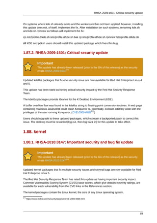 RHSA-2009:1601: Critical security update



On systems where kde.sh already exists and the workaround has not been applied, however, installing
this update does not, of itself, implement the fix. After installation on such systems, renaming kde.sh
and kde.sh.rpmnew as follows will implement the fix:

cp /etc/profile.d/kde.sh /etc/profile.d/kde.sh.bak cp /etc/profile.d/kde.sh.rpmnew /etc/profile.d/kde.sh

All KDE and pdksh users should install this updated package which fixes this bug.


1.87.2. RHSA-2009:1601: Critical security update

                 Important
                 This update has already been released (prior to the GA of this release) as the security
                                        572
                 errata RHSA-2009:1601


Updated kdelibs packages that fix one security issue are now available for Red Hat Enterprise Linux 4
and 5.

This update has been rated as having critical security impact by the Red Hat Security Response
Team.

The kdelibs packages provide libraries for the K Desktop Environment (KDE).

A buffer overflow flaw was found in the kdelibs string to floating point conversion routines. A web page
containing malicious JavaScript could crash Konqueror or, potentially, execute arbitrary code with the
                                                             573
privileges of the user running Konqueror. (CVE-2009-0689 )

Users should upgrade to these updated packages, which contain a backported patch to correct this
issue. The desktop must be restarted (log out, then log back in) for this update to take effect.


1.88. kernel

1.88.1. RHSA-2010:0147: Important security and bug fix update

                 Important
                 This update has already been released (prior to the GA of this release) as the security
                                        574
                 errata RHSA-2010:0147


Updated kernel packages that fix multiple security issues and several bugs are now available for Red
Hat Enterprise Linux 5.

The Red Hat Security Response Team has rated this update as having important security impact.
Common Vulnerability Scoring System (CVSS) base scores, which give detailed severity ratings, are
available for each vulnerability from the CVE links in the References section.

The kernel packages contain the Linux kernel, the core of any Linux operating system.
573
      https://www.redhat.com/security/data/cve/CVE-2009-0689.html




                                                                                                           89
 