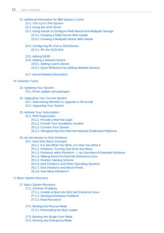 10   Table of Contents



     22. Additional Information for IBM System z Users
          22.1. T he sysfs File System
          22.2. Using the zFCP Driver
          22.3. Using mdadm to Configure RAID-Based and Multipath Storage
              22.3.1. Creating a RAID Device With mdadm
              22.3.2. Creating a Multipath Device With mdadm

         22.4. Configuring IPL from a SCSI Device
             22.4.1. IPL the SCSI Disk

         22.5. Adding DASD
         22.6. Adding a Network Device
             22.6.1. Adding a qeth Device
             22.6.2. Quick Reference for Adding Network Devices

         22.7. Kernel-Related Information

 IV. Common T asks

     23. Updating Your System
         23.1. Driver update rpm packages

     24. Upgrading Your Current System
         24.1. Determining Whether to Upgrade or Re-Install
         24.2. Upgrading Your System

     25. Activate Your Subscription
          25.1. RHN Registration
              25.1.1. Provide a Red Hat Login
              25.1.2. Provide Your Installation Number
              25.1.3. Connect Your System
              25.1.4. Deregistering from Red Hat Network Entitlement Platforms

     26. An Introduction to Disk Partitions
          26.1. Hard Disk Basic Concepts
              26.1.1. It is Not What You Write, it is How You Write It
              26.1.2. Partitions: T urning One Drive Into Many
              26.1.3. Partitions within Partitions — An Overview of Extended Partitions
              26.1.4. Making Room For Red Hat Enterprise Linux
              26.1.5. Partition Naming Scheme
              26.1.6. Disk Partitions and Other Operating Systems
              26.1.7. Disk Partitions and Mount Points
              26.1.8. How Many Partitions?

 V. Basic System Recovery

     27. Basic System Recovery
          27.1. Common Problems
              27.1.1. Unable to Boot into Red Hat Enterprise Linux
              27.1.2. Hardware/Software Problems
              27.1.3. Root Password

         27.2. Booting into Rescue Mode
             27.2.1. Reinstalling the Boot Loader

         27.3. Booting into Single-User Mode
         27.4. Booting into Emergency Mode
 