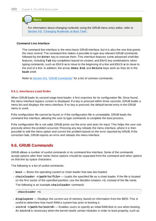 100     Chapter 9. The GRUB Boot Loader



                   Note

              For information about changing runlevels using the GRUB menu entry editor, refer to
              Section 9.8, “Changing Runlevels at Boot T ime”.



    Command Line Interface

         T he command line interface is the most basic GRUB interface, but it is also the one that grants
         the most control. T he command line makes it possible to type any relevant GRUB commands
         followed by the Enter key to execute them. T his interface features some advanced shell-like
         features, including T ab key completion based on context, and Ctrl key combinations when
         typing commands, such as Ctrl+a to move to the beginning of a line and Ctrl+e to move to
         the end of a line. In addition, the arrow, Hom e, End, and Delete keys work as they do in the
         bash shell.

         Refer to Section 9.6, “GRUB Commands” for a list of common commands.



9.5.1. Interfaces Load Order

When GRUB loads its second stage boot loader, it first searches for its configuration file. Once found,
the menu interface bypass screen is displayed. If a key is pressed within three seconds, GRUB builds a
menu list and displays the menu interface. If no key is pressed, the default kernel entry in the GRUB
menu is used.

If the configuration file cannot be found, or if the configuration file is unreadable, GRUB loads the
command line interface, allowing the user to type commands to complete the boot process.

If the configuration file is not valid, GRUB prints out the error and asks for input. T his helps the user see
precisely where the problem occurred. Pressing any key reloads the menu interface, where it is then
possible to edit the menu option and correct the problem based on the error reported by GRUB. If the
correction fails, GRUB reports an error and reloads the menu interface.


9.6. GRUB Commands
GRUB allows a number of useful commands in its command line interface. Some of the commands
accept options after their name; these options should be separated from the command and other options
on that line by space characters.

T he following is a list of useful commands:

   boot — Boots the operating system or chain loader that was last loaded.
   chainloader </path/to/file> — Loads the specified file as a chain loader. If the file is located
   on the first sector of the specified partition, use the blocklist notation, +1, instead of the file name.
   T he following is an example chainloader command:

      chainloader +1

   displaym em — Displays the current use of memory, based on information from the BIOS. T his is
   useful to determine how much RAM a system has prior to booting it.
   initrd </path/to/initrd> — Enables users to specify an initial RAM disk to use when booting.
   An initrd is necessary when the kernel needs certain modules in order to boot properly, such as
 