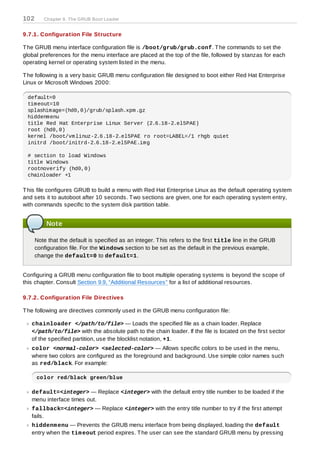 102      Chapter 9. The GRUB Boot Loader


9.7.1. Configuration File Structure

T he GRUB menu interface configuration file is /boot/grub/grub.conf. T he commands to set the
global preferences for the menu interface are placed at the top of the file, followed by stanzas for each
operating kernel or operating system listed in the menu.

T he following is a very basic GRUB menu configuration file designed to boot either Red Hat Enterprise
Linux or Microsoft Windows 2000:

 default=0
 timeout=10
 splashimage=(hd0,0)/grub/splash.xpm.gz
 hiddenmenu
 title Red Hat Enterprise Linux Server (2.6.18-2.el5PAE)
 root (hd0,0)
 kernel /boot/vmlinuz-2.6.18-2.el5PAE ro root=LABEL=/1 rhgb quiet
 initrd /boot/initrd-2.6.18-2.el5PAE.img

 # section to load Windows
 title Windows
 rootnoverify (hd0,0)
 chainloader +1

T his file configures GRUB to build a menu with Red Hat Enterprise Linux as the default operating system
and sets it to autoboot after 10 seconds. T wo sections are given, one for each operating system entry,
with commands specific to the system disk partition table.


          Note

      Note that the default is specified as an integer. T his refers to the first title line in the GRUB
      configuration file. For the Windows section to be set as the default in the previous example,
      change the default=0 to default=1.


Configuring a GRUB menu configuration file to boot multiple operating systems is beyond the scope of
this chapter. Consult Section 9.9, “Additional Resources” for a list of additional resources.

9.7.2. Configuration File Directives

T he following are directives commonly used in the GRUB menu configuration file:

   chainloader </path/to/file> — Loads the specified file as a chain loader. Replace
   </path/to/file> with the absolute path to the chain loader. If the file is located on the first sector
   of the specified partition, use the blocklist notation, +1.
   color <normal-color> <selected-color> — Allows specific colors to be used in the menu,
   where two colors are configured as the foreground and background. Use simple color names such
   as red/black. For example:

      color red/black green/blue

   default=<integer> — Replace <integer> with the default entry title number to be loaded if the
   menu interface times out.
   fallback=<integer> — Replace <integer> with the entry title number to try if the first attempt
   fails.
   hiddenm enu — Prevents the GRUB menu interface from being displayed, loading the default
   entry when the tim eout period expires. T he user can see the standard GRUB menu by pressing
 