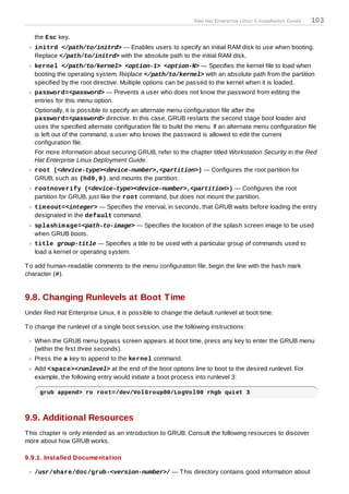 Red Hat Enterprise Linux 5 Installation Guide   103

   the Esc key.
   initrd </path/to/initrd> — Enables users to specify an initial RAM disk to use when booting.
   Replace </path/to/initrd> with the absolute path to the initial RAM disk.
   kernel </path/to/kernel> <option-1> <option-N> — Specifies the kernel file to load when
   booting the operating system. Replace </path/to/kernel> with an absolute path from the partition
   specified by the root directive. Multiple options can be passed to the kernel when it is loaded.
   password=<password> — Prevents a user who does not know the password from editing the
   entries for this menu option.
   Optionally, it is possible to specify an alternate menu configuration file after the
   password=<password> directive. In this case, GRUB restarts the second stage boot loader and
   uses the specified alternate configuration file to build the menu. If an alternate menu configuration file
   is left out of the command, a user who knows the password is allowed to edit the current
   configuration file.
   For more information about securing GRUB, refer to the chapter titled Workstation Security in the Red
   Hat Enterprise Linux Deployment Guide.
   root (<device-type><device-number>,<partition>) — Configures the root partition for
   GRUB, such as (hd0,0), and mounts the partition.
   rootnoverify (<device-type><device-number>,<partition>) — Configures the root
   partition for GRUB, just like the root command, but does not mount the partition.
   tim eout=<integer> — Specifies the interval, in seconds, that GRUB waits before loading the entry
   designated in the default command.
   splashim age=<path-to-image> — Specifies the location of the splash screen image to be used
   when GRUB boots.
   title group-title — Specifies a title to be used with a particular group of commands used to
   load a kernel or operating system.

T o add human-readable comments to the menu configuration file, begin the line with the hash mark
character (#).


9.8. Changing Runlevels at Boot Time
Under Red Hat Enterprise Linux, it is possible to change the default runlevel at boot time.

T o change the runlevel of a single boot session, use the following instructions:

   When the GRUB menu bypass screen appears at boot time, press any key to enter the GRUB menu
   (within the first three seconds).
   Press the a key to append to the kernel command.
   Add <space><runlevel> at the end of the boot options line to boot to the desired runlevel. For
   example, the following entry would initiate a boot process into runlevel 3:

     grub append> ro root=/dev/VolGroup00/LogVol00 rhgb quiet 3



9.9. Additional Resources
T his chapter is only intended as an introduction to GRUB. Consult the following resources to discover
more about how GRUB works.

9.9.1. Installed Documentation

   /usr/share/doc/grub-<version-number>/ — T his directory contains good information about
 
