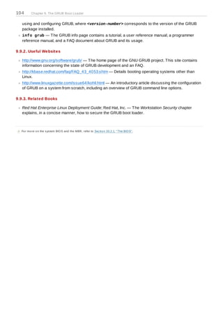 104        Chapter 9. The GRUB Boot Loader


    using and configuring GRUB, where <version-number> corresponds to the version of the GRUB
    package installed.
    info grub — T he GRUB info page contains a tutorial, a user reference manual, a programmer
    reference manual, and a FAQ document about GRUB and its usage.

9.9.2. Useful Websites

    http://www.gnu.org/software/grub/ — T he home page of the GNU GRUB project. T his site contains
    information concerning the state of GRUB development and an FAQ.
    http://kbase.redhat.com/faq/FAQ_43_4053.shtm — Details booting operating systems other than
    Linux.
    http://www.linuxgazette.com/issue64/kohli.html — An introductory article discussing the configuration
    of GRUB on a system from scratch, including an overview of GRUB command line options.

9.9.3. Related Books

    Red Hat Enterprise Linux Deployment Guide; Red Hat, Inc. — T he Workstation Security chapter
    explains, in a concise manner, how to secure the GRUB boot loader.



[4] Fo r mo re o n the s ys tem BIO S and the MBR, refer to Sec tio n 33.2.1, “ The BIO S” .
 