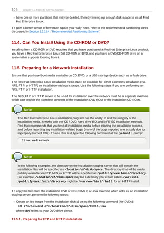 108      Chapter 11. Steps to Get You Started


   have one or more partitions that may be deleted, thereby freeing up enough disk space to install Red
   Hat Enterprise Linux.

T o gain a better sense of how much space you really need, refer to the recommended partitioning sizes
discussed in Section 12.19.4, “Recommended Partitioning Scheme”.


11.4. Can You Install Using the CD-ROM or DVD?
Installing from a CD-ROM or DVD requires that you have purchased a Red Hat Enterprise Linux product,
you have a Red Hat Enterprise Linux 5.8 CD-ROM or DVD, and you have a DVD/CD-ROM drive on a
system that supports booting from it.


11.5. Preparing for a Network Installation
Ensure that you have boot media available on CD, DVD, or a USB storage device such as a flash drive.

T he Red Hat Enterprise Linux installation media must be available for either a network installation (via
NFS, FT P, or HT T P) or installation via local storage. Use the following steps if you are performing an
NFS, FT P, or HT T P installation.

T he NFS, FT P, or HT T P server to be used for installation over the network must be a separate machine
which can provide the complete contents of the installation DVD-ROM or the installation CD-ROMs.


          Note

      T he Red Hat Enterprise Linux installation program has the ability to test the integrity of the
      installation media. It works with the CD / DVD, hard drive ISO, and NFS ISO installation methods.
      Red Hat recommends that you test all installation media before starting the installation process,
      and before reporting any installation-related bugs (many of the bugs reported are actually due to
      improperly-burned CDs). T o use this test, type the following command at the yaboot: prompt:

         linux mediacheck




          Note

      In the following examples, the directory on the installation staging server that will contain the
      installation files will be specified as /location/of/disk/space. T he directory that will be made
      publicly available via FT P, NFS, or HT T P will be specified as /publicly/available/directory.
      For example, /location/of/disk/space may be a directory you create called /var/isos.
      /publicly/available/directory might be /var/www/htm l/rhel5, for an HT T P install.


T o copy the files from the installation DVD or CD-ROMs to a Linux machine which acts as an installation
staging server, perform the following steps:

   Create an iso image from the installation disk(s) using the following command (for DVDs):
      dd if=/dev/dvd of=/location/of/disk/space/RHEL5.iso
   where dvd refers to your DVD drive device.

11.5.1. Preparing for FT P and HT T P installation
 