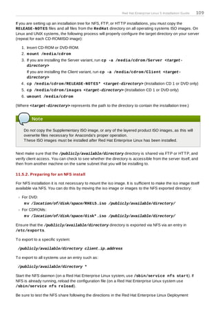 Red Hat Enterprise Linux 5 Installation Guide   109

If you are setting up an installation tree for NFS, FT P, or HT T P installations, you must copy the
RELEASE-NOT ES files and all files from the RedHat directory on all operating systems ISO images. On
Linux and UNIX systems, the following process will properly configure the target directory on your server
(repeat for each CD-ROM/ISO image):

   1. Insert CD-ROM or DVD-ROM.
   2. m ount /m edia/cdrom
   3. If you are installing the Server variant, run cp -a /m edia/cdrom /Server <target-
      directory>
      If you are installing the Client variant, run cp -a /m edia/cdrom /Client <target-
      directory>
   4. cp /m edia/cdrom /RELEASE-NOT ES* <target-directory> (Installation CD 1 or DVD only)
   5. cp /m edia/cdrom /im ages <target-directory> (Installation CD 1 or DVD only)
   6. um ount /m edia/cdrom

(Where <target-directory> represents the path to the directory to contain the installation tree.)


         Note

    Do not copy the Supplementary ISO image, or any of the layered product ISO images, as this will
    overwrite files necessary for Anaconda's proper operation.
    T hese ISO images must be installed after Red Hat Enterprise Linux has been installed.


Next make sure that the /publicly/available/directory directory is shared via FT P or HT T P, and
verify client access. You can check to see whether the directory is accessible from the server itself, and
then from another machine on the same subnet that you will be installing to.

11.5.2. Preparing for an NFS install

For NFS installation it is not necessary to mount the iso image. It is sufficient to make the iso image itself
available via NFS. You can do this by moving the iso image or images to the NFS exported directory:

   For DVD:
     m v /location/of/disk/space/RHEL5.iso /publicly/available/directory/
   For CDROMs:
     m v /location/of/disk/space/disk* .iso /publicly/available/directory/

Ensure that the /publicly/available/directory directory is exported via NFS via an entry in
/etc/exports.

T o export to a specific system:

 /publicly/available/directory client.ip.address

T o export to all systems use an entry such as:

 /publicly/available/directory *

Start the NFS daemon (on a Red Hat Enterprise Linux system, use /sbin/service nfs start). If
NFS is already running, reload the configuration file (on a Red Hat Enterprise Linux system use
/sbin/service nfs reload).

Be sure to test the NFS share following the directions in the Red Hat Enterprise Linux Deployment
 