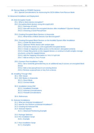 Red Hat Enterprise Linux 5 Installation Guide   11

    28. Rescue Mode on POWER Systems
        28.1. Special Considerations for Accessing the SCSI Utilities from Rescue Mode

VI. Advanced Installation and Deployment

    29. Disk Encryption Guide
        29.1. What is block device encryption?
        29.2. Encrypting block devices using dm-crypt/LUKS
             29.2.1. Overview of LUKS
             29.2.2. How will I access the encrypted devices after installation? (System Startup)
             29.2.3. Choosing a Good Passphrase

        29.3. Creating Encrypted Block Devices in Anaconda
            29.3.1. What Kinds of Block Devices Can Be Encrypted?

        29.4. Creating Encrypted Block Devices on the Installed System After Installation
            29.4.1. Create the block devices
            29.4.2. Optional: Fill the device with random data
            29.4.3. Format the device as a dm-crypt/LUKS encrypted device
            29.4.4. Create a mapping to allow access to the device's decrypted contents
            29.4.5. Create filesystems on the mapped device, or continue to build complex storage
            structures using the mapped device
            29.4.6. Add the mapping information to /etc/crypttab
            29.4.7. Add an entry to /etc/fstab

        29.5. Common Post-Installation T asks
            29.5.1. Set a randomly generated key as an additional way to access an encrypted block
            device
            29.5.2. Add a new passphrase to an existing device
            29.5.3. Remove a passphrase or key from a device

    30. Installing T hrough VNC
         30.1. VNC Viewer
         30.2. VNC Modes in Anaconda
             30.2.1. Direct Mode
             30.2.2. Connect Mode

        30.3. Installation Using VNC
            30.3.1. Installation Example
            30.3.2. Kickstart Considerations
            30.3.3. Firewall Considerations

        30.4. References

    31. Kickstart Installations
         31.1. What are Kickstart Installations?
         31.2. How Do You Perform a Kickstart Installation?
         31.3. Creating the Kickstart File
         31.4. Kickstart Options
             31.4.1. Advanced Partitioning Example

        31.5. Package Selection
        31.6. Pre-installation Script
            31.6.1. Example

        31.7. Post-installation Script
            31.7.1. Examples
 