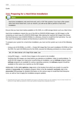110        Chapter 11. Steps to Get You Started


Guide.


11.6. Preparing for a Hard Drive Installation
            Note

      Hard drive installations only work from ext2, ext3, or FAT file systems. If you have a file system
      other than those listed here, such as reiserfs, you will not be able to perform a hard drive
      installation.


Ensure that you have boot media available on CD, DVD, or a USB storage device such as a flash drive.

Hard drive installations require the use of the ISO (or DVD/CD-ROM) images. An ISO image is a file
containing an exact copy of a DVD/CD-ROM image. After placing the required ISO images (the binary
Red Hat Enterprise Linux DVD/CD-ROMs) in a directory, choose to install from the hard drive. You can
then point the installation program at that directory to perform the installation.

T o prepare your system for a hard drive installation, you must set the system up in one of the following
ways:

    Using a set of CD-ROMs, or a DVD — Create ISO image files from each installation CD-ROM, or from
    the DVD. For each CD-ROM (once for the DVD), execute the following command on a Linux system:

       dd if=/dev/cdrom of=/tmp/file-name.iso

    Using ISO images — transfer these images to the system to be installed.
    Verifying that ISO images are intact before you attempt an installation, helps to avoid problems. T o
    verify the ISO images are intact prior to performing an installation, use an m d5sum program (many
    m d5sum programs are available for various operating systems). An m d5sum program should be
    available on the same Linux machine as the ISO images.

Additionally, if a file called updates.im g exists in the location from which you install, it is used for
updates to anaconda, the installation program. Refer to the file install-m ethods.txt in the
anaconda RPM package for detailed information on the various ways to install Red Hat Enterprise
Linux, as well as how to apply the installation program updates.



[5] Unp artitio ned d is k s p ac e means that availab le d is k s p ac e o n the hard d rive(s ) yo u are ins talling to has no t b een d ivid ed into
    s ec tio ns fo r d ata. When yo u p artitio n a d is k, eac h p artitio n b ehaves like a s ep arate d is k d rive.
 