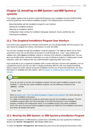 Red Hat Enterprise Linux 5 Installation Guide   111

Chapter 12. Installing on IBM System i and IBM System p
systems
T his chapter explains how to perform a Red Hat Enterprise Linux installation from the DVD/CD-ROM,
using the graphical, mouse-based installation program. T he following topics are discussed:

   Becoming familiar with the installation program's user interface
   Starting the installation program
   Selecting an installation method
   Configuration steps during the installation (language, keyboard, mouse, partitioning, etc.)
   Finishing the installation


12.1. The Graphical Installation Program User Interface
If you have used a graphical user interface (GUI) before, you are already familiar with this process; use
your mouse to navigate the screens, click buttons, or enter text fields.

You can also navigate through the installation using the keyboard. T he T ab key allows you to move
around the screen, the Up and Down arrow keys to scroll through lists, + and - keys expand and
collapse lists, while Space and Enter selects or removes from selection a highlighted item. You can
also use the Alt+X key command combination as a way of clicking on buttons or making other screen
selections, where X is replaced with any underlined letter appearing within that screen.

If you would like to use a graphical installation with a system that does not have that capability, such as
a partitioned system, you can use VNC or display forwarding. Both the VNC and display forwarding
options require an active network during the installation and the use of boot time arguments. For more
information on available boot time options, refer to Chapter 15, Additional Boot Options for IBM Power
Systems


         Note

    If you do not wish to use the GUI installation program, the text mode installation program is also
    available. T o start the text mode installation program, use the following command at the
     yaboot: prompt:

      linux text

    Refer to Section 12.5, “T he T ext Mode Installation Program User Interface” for a brief overview of
    text mode installation instructions.
    It is highly recommended that installs be performed using the GUI installation program. T he GUI
    installation program offers the full functionality of the Red Hat Enterprise Linux installation
    program, including LVM configuration which is not available during a text mode installation.
    Users who must use the text mode installation program can follow the GUI installation instructions
    and obtain all needed information.



12.2. Booting the IBM System i or IBM System p Installation Program
T o boot an IBM System i or IBM System p system from a CD-ROM, you must specify the install boot
device in the System Managem ent Services (SMS) menu.

T o enter the System Managem ent Services GUI, press the 1 key during the boot process when
 