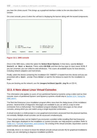 112     Chapter 12. Installing on IBM System i and IBM System p systems


you hear the chime sound. T his brings up a graphical interface similar to the one described in this
section.

On a text console, press 1 when the self test is displaying the banner along with the tested components:




Figure 12.1. SMS console


Once in the SMS menu, select the option for Select Boot Options. In that menu, specify Select
Install or Boot a Device. T here, select CD/DVD, and then the bus type (in most cases SCSI). If
you are uncertain, you can select to view all devices. T his scans all available buses for boot devices,
including network adapters and hard drives.

Finally, select the device containing the installation CD. YABOOT is loaded from this device and you are
presented with a boot: prompt. Press Enter or wait for the timeout to expire for the installation to
begin.

If you are booting via the network, use the im ages/netboot/ppc64 .im g file on CD #1.


12.3. A Note about Linux Virtual Consoles
T his information only applies to users of non-partitioned System p systems using a video card as their
console. Users of partitioned System i and System p systems should skip to Section 12.4, “Using the
HMC vterm”.

T he Red Hat Enterprise Linux installation program offers more than the dialog boxes of the installation
process. Several kinds of diagnostic messages are available to you, as well as a way to enter
commands from a shell prompt. T he installation program displays these messages on five virtual
consoles, among which you can switch using a single keystroke combination.

A virtual console is a shell prompt in a non-graphical environment, accessed from the physical machine,
not remotely. Multiple virtual consoles can be accessed simultaneously.

T hese virtual consoles can be helpful if you encounter a problem while installing Red Hat Enterprise
Linux. Messages displayed on the installation or system consoles can help pinpoint a problem. Refer to
T able 12.1, “Console, Keystrokes, and Contents” for a listing of the virtual consoles, keystrokes used to
switch to them, and their contents.

Generally, there is no reason to leave the default console (virtual console #6) for graphical installations
unless you are attempting to diagnose installation problems.
 