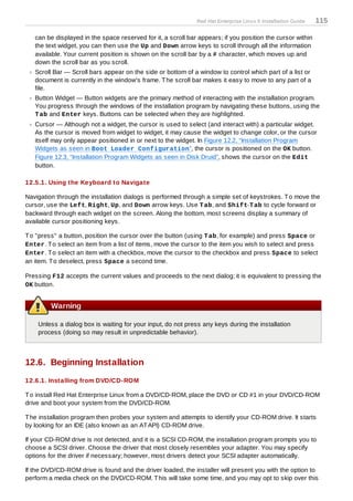Red Hat Enterprise Linux 5 Installation Guide   115

   can be displayed in the space reserved for it, a scroll bar appears; if you position the cursor within
   the text widget, you can then use the Up and Down arrow keys to scroll through all the information
   available. Your current position is shown on the scroll bar by a # character, which moves up and
   down the scroll bar as you scroll.
   Scroll Bar — Scroll bars appear on the side or bottom of a window to control which part of a list or
   document is currently in the window's frame. T he scroll bar makes it easy to move to any part of a
   file.
   Button Widget — Button widgets are the primary method of interacting with the installation program.
   You progress through the windows of the installation program by navigating these buttons, using the
   T ab and Enter keys. Buttons can be selected when they are highlighted.
   Cursor — Although not a widget, the cursor is used to select (and interact with) a particular widget.
   As the cursor is moved from widget to widget, it may cause the widget to change color, or the cursor
   itself may only appear positioned in or next to the widget. In Figure 12.2, “Installation Program
   Widgets as seen in Boot Loader Configuration”, the cursor is positioned on the OK button.
   Figure 12.3, “Installation Program Widgets as seen in Disk Druid”, shows the cursor on the Edit
   button.

12.5.1. Using the Keyboard to Navigate

Navigation through the installation dialogs is performed through a simple set of keystrokes. T o move the
cursor, use the Left, Right, Up, and Down arrow keys. Use T ab, and Shift-T ab to cycle forward or
backward through each widget on the screen. Along the bottom, most screens display a summary of
available cursor positioning keys.

T o "press" a button, position the cursor over the button (using T ab, for example) and press Space or
Enter. T o select an item from a list of items, move the cursor to the item you wish to select and press
Enter. T o select an item with a checkbox, move the cursor to the checkbox and press Space to select
an item. T o deselect, press Space a second time.

Pressing F12 accepts the current values and proceeds to the next dialog; it is equivalent to pressing the
OK button.


         Warning

    Unless a dialog box is waiting for your input, do not press any keys during the installation
    process (doing so may result in unpredictable behavior).



12.6. Beginning Installation
12.6.1. Installing from DVD/CD-ROM

T o install Red Hat Enterprise Linux from a DVD/CD-ROM, place the DVD or CD #1 in your DVD/CD-ROM
drive and boot your system from the DVD/CD-ROM.

T he installation program then probes your system and attempts to identify your CD-ROM drive. It starts
by looking for an IDE (also known as an AT API) CD-ROM drive.

If your CD-ROM drive is not detected, and it is a SCSI CD-ROM, the installation program prompts you to
choose a SCSI driver. Choose the driver that most closely resembles your adapter. You may specify
options for the driver if necessary; however, most drivers detect your SCSI adapter automatically.

If the DVD/CD-ROM drive is found and the driver loaded, the installer will present you with the option to
perform a media check on the DVD/CD-ROM. T his will take some time, and you may opt to skip over this
 