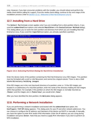 116     Chapter 12. Installing on IBM System i and IBM System p systems


step. However, if you later encounter problems with the installer, you should reboot and perform the
media check before calling for support. From the media check dialog, continue to the next stage of the
installation process (refer to Section 12.12, “Welcome to Red Hat Enterprise Linux”).


12.7. Installing from a Hard Drive
T he Select Partition screen applies only if you are installing from a disk partition (that is, if you
used the askm ethod boot options and selected Hard Drive in the Installation Method dialog).
T his dialog allows you to name the disk partition and directory from which you are installing Red Hat
Enterprise Linux. If you used the repo=hd boot option, you already specified a partition.




Figure 12.4 . Selecting Partition Dialog for Hard Drive Installation


Enter the device name of the partition containing the Red Hat Enterprise Linux ISO images. T his partition
must be formatted with a ext2 or vfat filesystem, and cannot be a logical volume. T here is also a field
labeled Directory holding im ages.

If the ISO images are in the root (top-level) directory of a partition, enter a /. If the ISO images are
located in a subdirectory of a mounted partition, enter the name of the directory holding the ISO images
within that partition. For example, if the partition on which the ISO images is normally mounted as
/hom e/, and the images are in /hom e/new/, you would enter /new/.

After you have identified the disk partition, the Welcom e dialog appears.


12.8. Performing a Network Installation
If you are performing a network installation and booted with the askm ethod boot option, the
Configure T CP/IP dialog appears. T his dialog asks for your IP and other network addresses. You
can choose to configure the IP address and Netmask of the device via DHCP or manually. If manually,
you have the option to enter IPv4 and/or IPv6 information. Enter the IP address you are using during
installation and press Enter. Note that you need to supply IPv4 information if you wish to perform an
NFS installation.
 