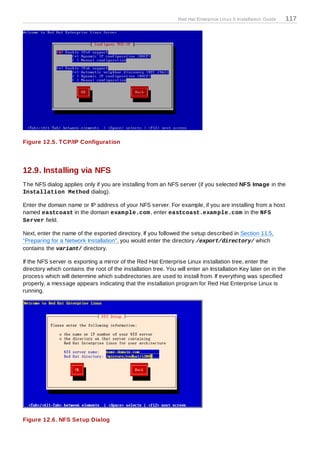 Red Hat Enterprise Linux 5 Installation Guide   117




Figure 12.5. T CP/IP Configuration




12.9. Installing via NFS
T he NFS dialog applies only if you are installing from an NFS server (if you selected NFS Image in the
Installation Method dialog).

Enter the domain name or IP address of your NFS server. For example, if you are installing from a host
named eastcoast in the domain exam ple.com , enter eastcoast.exam ple.com in the NFS
Server field.

Next, enter the name of the exported directory. If you followed the setup described in Section 11.5,
“Preparing for a Network Installation”, you would enter the directory /export/directory/ which
contains the variant/ directory.

If the NFS server is exporting a mirror of the Red Hat Enterprise Linux installation tree, enter the
directory which contains the root of the installation tree. You will enter an Installation Key later on in the
process which will determine which subdirectories are used to install from. If everything was specified
properly, a message appears indicating that the installation program for Red Hat Enterprise Linux is
running.




Figure 12.6. NFS Setup Dialog
 