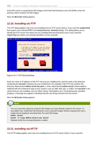 118      Chapter 12. Installing on IBM System i and IBM System p systems


If the NFS server is exporting the ISO images of the Red Hat Enterprise Linux CD-ROMs, enter the
directory which contains the ISO images.

Next, the Welcom e dialog appears.


12.10. Installing via FTP
T he FT P dialog applies only if you are installing from an FT P server (that is, if you used the askm ethod
boot options and selected FT P in the Installation Method dialog). T his dialog allows you to
identify the FT P server from which you are installing Red Hat Enterprise Linux. If you used the
repo=ftp boot option, you already specified a server and path.




Figure 12.7. FT P Setup Dialog


Enter the name or IP address of the FT P site you are installing from, and the name of the directory
containing the variant/ directory for your architecture. For example, if the FT P site contains the
directory /m irrors/redhat/arch/variant;/, enter /m irrors/redhat/arch/ (where arch is
replaced with the architecture type of your system, such as i386, ia64, ppc, or s390x, and variant is the
variant that you are installing, such as Client, Server, Workstation, etc.). If everything was specified
properly, a message box appears indicating that files are being retrieved from the server.

Next, the Welcom e dialog appears.


          Note

      You can save disk space by using the ISO images you have already copied to the server. T o
      accomplish this, install Red Hat Enterprise Linux using ISO images without copying them into a
      single tree by loopback mounting them. For each ISO image:
      m kdir discX
      m ount -o loop RHEL5-discX.iso discX
      Replace X with the corresponding disc number.




12.11. Installing via HTTP
T he HT T P dialog applies only if you are installing from an HT T P server (that is, if you used the
 