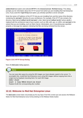 Red Hat Enterprise Linux 5 Installation Guide   119

askm ethod boot option and selected HT T P in the Installation Method dialog). T his dialog
prompts you for information about the HT T P server from which you are installing Red Hat Enterprise
Linux. If you used the repo=http boot option, you already specified a server and path.

Enter the name or IP address of the HT T P site you are installing from, and the name of the directory
containing the variant/ directory for your architecture. For example, if the HT T P site contains the
directory /m irrors/redhat/arch/variant/, enter /m irrors/redhat/arch/ (where arch is
replaced with the architecture type of your system, such as i386, ia64, ppc, or s390x, and variant is the
variant that you are installing, such as Client, Server, Workstation, etc.). If everything was specified
properly, a message box appears indicating that files are being retrieved from the server.




Figure 12.8. HT T P Setup Dialog


Next, the Welcom e dialog appears.


         Note

    You can save disk space by using the ISO images you have already copied to the server. T o
    accomplish this, install Red Hat Enterprise Linux using ISO images without copying them into a
    single tree by loopback mounting them. For each ISO image:
    m kdir discX
    m ount -o loop RHEL5-discX.iso discX
    Replace X with the corresponding disc number.




12.12. Welcome to Red Hat Enterprise Linux
T he Welcom e screen does not prompt you for any input. From this screen you can access the Release
Notes for Red Hat Enterprise Linux 5.8 by clicking on the Release Notes button.
 