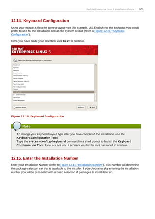 Red Hat Enterprise Linux 5 Installation Guide   121


12.14. Keyboard Configuration
Using your mouse, select the correct layout type (for example, U.S. English) for the keyboard you would
prefer to use for the installation and as the system default (refer to Figure 12.10, “Keyboard
Configuration”).

Once you have made your selection, click Next to continue.




Figure 12.10. Keyboard Configuration


         Note

    T o change your keyboard layout type after you have completed the installation, use the
    Keyboard Configuration T ool.
    T ype the system -config-keyboard command in a shell prompt to launch the Keyboard
    Configuration T ool. If you are not root, it prompts you for the root password to continue.



12.15. Enter the Installation Number
Enter your Installation Number (refer to Figure 12.11, “Installation Number”). T his number will determine
the package selection set that is available to the installer. If you choose to skip entering the installation
number you will be presented with a basic selection of packages to install later on.
 