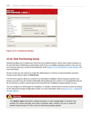 122      Chapter 12. Installing on IBM System i and IBM System p systems




Figure 12.11. Installation Number




12.16. Disk Partitioning Setup
Partitioning allows you to divide your hard drive into isolated sections, where each section behaves as
its own hard drive. Partitioning is particularly useful if you run multiple operating systems. If you are not
sure how you want your system to be partitioned, read Chapter 26, An Introduction to Disk Partitions for
more information.

On this screen you can choose to create the default layout or choose to manual partition using the
'Create custom layout' option of Disk Druid.

T he first three options allow you to perform an automated installation without having to partition your
drive(s) yourself. If you do not feel comfortable with partitioning your system, it is recommended that you
do not choose to create a custom layout and instead let the installation program partition for you.

You can configure an iSCSI target for installation, or disable a dmraid device from this screen by clicking
on the 'Advanced storage configuration' button. For more information refer to Section 12.17, “ Advanced
Storage Options ”.


          Warning

      T he Update Agent downloads updated packages to /var/cache/yum / by default. If you
      partition the system manually, and create a separate /var/ partition, be sure to create the
      partition large enough (3.0 GB or more) to download package updates.
 