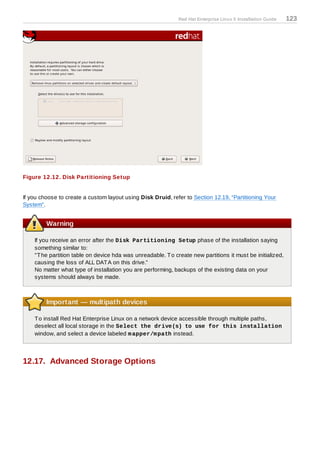 Red Hat Enterprise Linux 5 Installation Guide   123




Figure 12.12. Disk Partitioning Setup


If you choose to create a custom layout using Disk Druid, refer to Section 12.19, “Partitioning Your
System”.


         Warning

    If you receive an error after the Disk Partitioning Setup phase of the installation saying
    something similar to:
    "T he partition table on device hda was unreadable. T o create new partitions it must be initialized,
    causing the loss of ALL DAT A on this drive."
    No matter what type of installation you are performing, backups of the existing data on your
    systems should always be made.



         Important — multipath devices

    T o install Red Hat Enterprise Linux on a network device accessible through multiple paths,
    deselect all local storage in the Select the drive(s) to use for this installation
    window, and select a device labeled m apper/m path instead.




12.17. Advanced Storage Options
 
