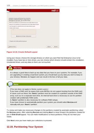 126      Chapter 12. Installing on IBM System i and IBM System p systems




Figure 12.16. Create Default Layout


Using your mouse, choose the storage drive(s) on which you want Red Hat Enterprise Linux to be
installed. If you have two or more drives, you can choose which drive(s) should contain this installation.
Unselected drives, and any data on them, are not touched.


          Warning

      It is always a good idea to back up any data that you have on your systems. For example, if you
      are upgrading or creating a dual-boot system, you should back up any data you wish to keep on
      your drive(s). Mistakes do happen and can result in the loss of all your data.



          Note

      [T his text does not apply to iSeries system users.]
      If you have a RAID card, be aware that some BIOSes do not support booting from the RAID card.
      In cases such as these, the /boot/ partition must be created on a partition outside of the RAID
      array, such as on a separate hard drive. An internal hard drive is necessary to use for partition
      creation with problematic RAID cards.
      A /boot/ partition is also necessary for software RAID setups.
      If you have chosen to automatically partition your system, you should select Review and
      manually edit your /boot/ partition.


T o review and make any necessary changes to the partitions created by automatic partitioning, select
the Review option. After selecting Review and clicking Next to move forward, the partitions created for
you in Disk Druid appear. You can make modifications to these partitions if they do not meet your
needs.

Click Next once you have made your selections to proceed.


12.19. Partitioning Your System
 