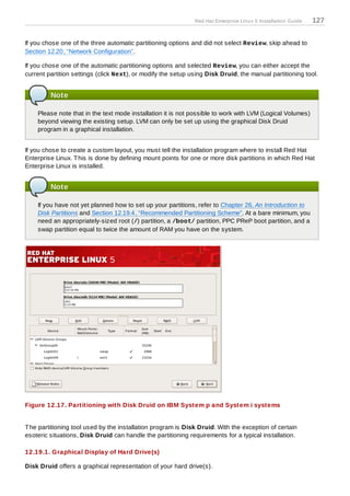 Red Hat Enterprise Linux 5 Installation Guide   127


If you chose one of the three automatic partitioning options and did not select Review, skip ahead to
Section 12.20, “Network Configuration”.

If you chose one of the automatic partitioning options and selected Review, you can either accept the
current partition settings (click Next), or modify the setup using Disk Druid, the manual partitioning tool.


         Note

    Please note that in the text mode installation it is not possible to work with LVM (Logical Volumes)
    beyond viewing the existing setup. LVM can only be set up using the graphical Disk Druid
    program in a graphical installation.


If you chose to create a custom layout, you must tell the installation program where to install Red Hat
Enterprise Linux. T his is done by defining mount points for one or more disk partitions in which Red Hat
Enterprise Linux is installed.


         Note

    If you have not yet planned how to set up your partitions, refer to Chapter 26, An Introduction to
    Disk Partitions and Section 12.19.4, “Recommended Partitioning Scheme”. At a bare minimum, you
    need an appropriately-sized root (/) partition, a /boot/ partition, PPC PReP boot partition, and a
    swap partition equal to twice the amount of RAM you have on the system.




Figure 12.17. Partitioning with Disk Druid on IBM System p and System i systems


T he partitioning tool used by the installation program is Disk Druid. With the exception of certain
esoteric situations, Disk Druid can handle the partitioning requirements for a typical installation.

12.19.1. Graphical Display of Hard Drive(s)

Disk Druid offers a graphical representation of your hard drive(s).
 