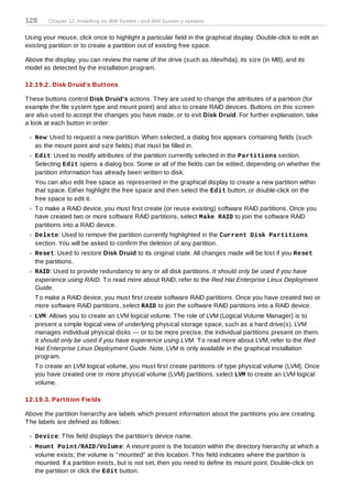 128     Chapter 12. Installing on IBM System i and IBM System p systems


Using your mouse, click once to highlight a particular field in the graphical display. Double-click to edit an
existing partition or to create a partition out of existing free space.

Above the display, you can review the name of the drive (such as /dev/hda), its size (in MB), and its
model as detected by the installation program.

12.19.2. Disk Druid's Buttons

T hese buttons control Disk Druid's actions. T hey are used to change the attributes of a partition (for
example the file system type and mount point) and also to create RAID devices. Buttons on this screen
are also used to accept the changes you have made, or to exit Disk Druid. For further explanation, take
a look at each button in order:

   New: Used to request a new partition. When selected, a dialog box appears containing fields (such
   as the mount point and size fields) that must be filled in.
   Edit: Used to modify attributes of the partition currently selected in the Partitions section.
   Selecting Edit opens a dialog box. Some or all of the fields can be edited, depending on whether the
   partition information has already been written to disk.
   You can also edit free space as represented in the graphical display to create a new partition within
   that space. Either highlight the free space and then select the Edit button, or double-click on the
   free space to edit it.
   T o make a RAID device, you must first create (or reuse existing) software RAID partitions. Once you
   have created two or more software RAID partitions, select Make RAID to join the software RAID
   partitions into a RAID device.
   Delete: Used to remove the partition currently highlighted in the Current Disk Partitions
   section. You will be asked to confirm the deletion of any partition.
   Reset: Used to restore Disk Druid to its original state. All changes made will be lost if you Reset
   the partitions.
   RAID: Used to provide redundancy to any or all disk partitions. It should only be used if you have
   experience using RAID. T o read more about RAID, refer to the Red Hat Enterprise Linux Deployment
   Guide.
   T o make a RAID device, you must first create software RAID partitions. Once you have created two or
   more software RAID partitions, select RAID to join the software RAID partitions into a RAID device.
   LVM: Allows you to create an LVM logical volume. T he role of LVM (Logical Volume Manager) is to
   present a simple logical view of underlying physical storage space, such as a hard drive(s). LVM
   manages individual physical disks — or to be more precise, the individual partitions present on them.
   It should only be used if you have experience using LVM. T o read more about LVM, refer to the Red
   Hat Enterprise Linux Deployment Guide. Note, LVM is only available in the graphical installation
   program.
   T o create an LVM logical volume, you must first create partitions of type physical volume (LVM). Once
   you have created one or more physical volume (LVM) partitions, select LVM to create an LVM logical
   volume.

12.19.3. Partition Fields

Above the partition hierarchy are labels which present information about the partitions you are creating.
T he labels are defined as follows:

   Device: T his field displays the partition's device name.
   Mount Point/RAID/Volum e: A mount point is the location within the directory hierarchy at which a
   volume exists; the volume is "mounted" at this location. T his field indicates where the partition is
   mounted. If a partition exists, but is not set, then you need to define its mount point. Double-click on
   the partition or click the Edit button.
 