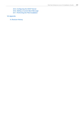 Red Hat Enterprise Linux 5 Installation Guide   13

        34.5. Configuring the DHCP Server
        34.6. Adding a Custom Boot Message
        34.7. Performing the PXE Installation

VII. Appendix

    A. Revision History
 