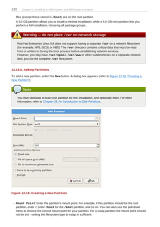 130      Chapter 12. Installing on IBM System i and IBM System p systems


   files (except those stored in /boot) are on the root partition.
   A 3.0 GB partition allows you to install a minimal installation, while a 5.0 GB root partition lets you
   perform a full installation, choosing all package groups.


          Warning — do not place /var on network storage

      Red Hat Enterprise Linux 5.8 does not support having a separate /var on a network filesystem
      (for example, NFS, iSCSI, or NBD) T he /var directory contains critical data that must be read
      from or written to during the boot process before establishing network services.
      However, you may have /var/spool, /var/www or other subdirectories on a separate network
      disk, just not the complete /var filesystem.


12.19.5. Adding Partitions

T o add a new partition, select the New button. A dialog box appears (refer to Figure 12.18, “Creating a
New Partition”).


          Note

      You must dedicate at least one partition for this installation, and optionally more. For more
      information, refer to Chapter 26, An Introduction to Disk Partitions.




Figure 12.18. Creating a New Partition


   Mount Point: Enter the partition's mount point. For example, if this partition should be the root
   partition, enter /; enter /boot for the /boot partition, and so on. You can also use the pull-down
   menu to choose the correct mount point for your partition. For a swap partition the mount point should
   not be set - setting the filesystem type to swap is sufficient.
 